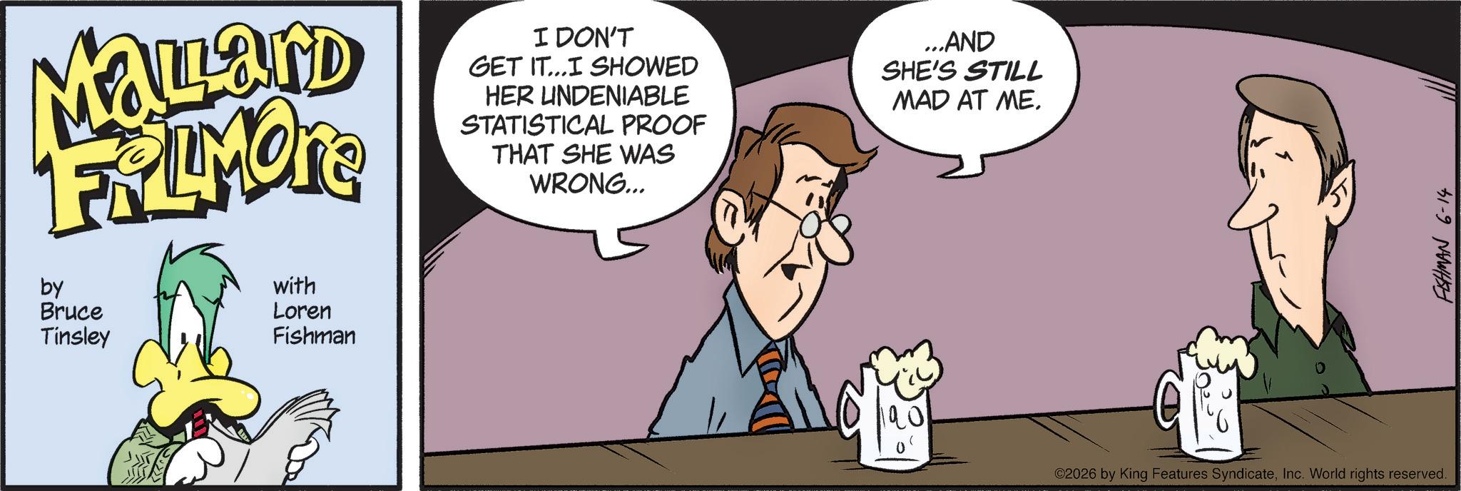 Comic book OCR: Malard FRAMORE by Bruce Tinsley with Loren Fishman I DON'T GET IT...I SHOWED HER UNDENIABLE STATISTICAL PROOF THAT SHE WAS WRONG... ...AND SHE'S STILL MAD AT ME. ©2026 by King Features SyndicateInc. World rights reserved. FISHMAN 6-14 Malard FRAMORE by Bruce Tinsley with Loren Fishman I DON'T GET IT ... I SHOWED HER UNDENIABLE STATISTICAL PROOF THAT SHE WAS WRONG ... ... AND SHE'S STILL MAD AT ME . © 2026 by King Features SyndicateInc. World rights reserved . FISHMAN 6-14