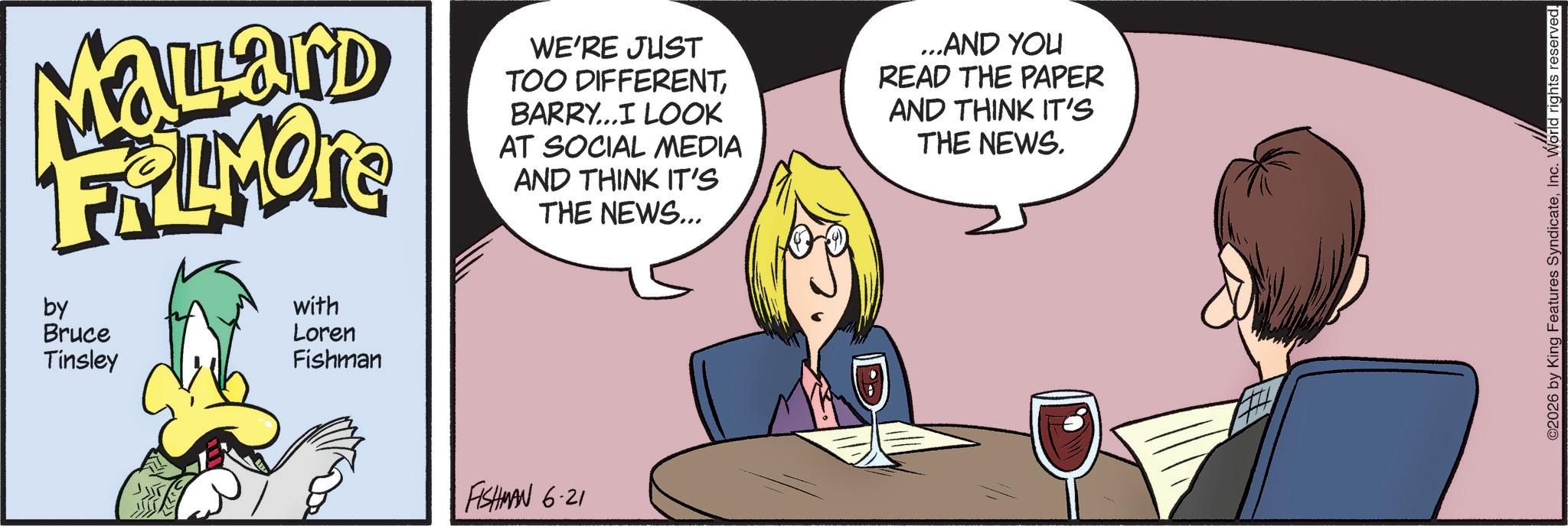 Fictional character OCR: Malard FRAMONE by Bruce Tinsley with Loren Fishman WE'RE JUST TOO DIFFERENTBARRY...I LOOK AT SOCIAL MEDIA AND THINK IT'S THE NEWS... ...AND YOU READ THE PAPER AND THINK IT'S THE NEWS. FISHMAN 6.21 ©2026 by King Features SyndicateInc. World rights reserved. Malard FRAMONE by Bruce Tinsley with Loren Fishman WE'RE JUST TOO DIFFERENTBARRY ... I LOOK AT SOCIAL MEDIA AND THINK IT'S THE NEWS ... ... AND YOU READ THE PAPER AND THINK IT'S THE NEWS . FISHMAN 6.21 © 2026 by King Features SyndicateInc. World rights reserved .