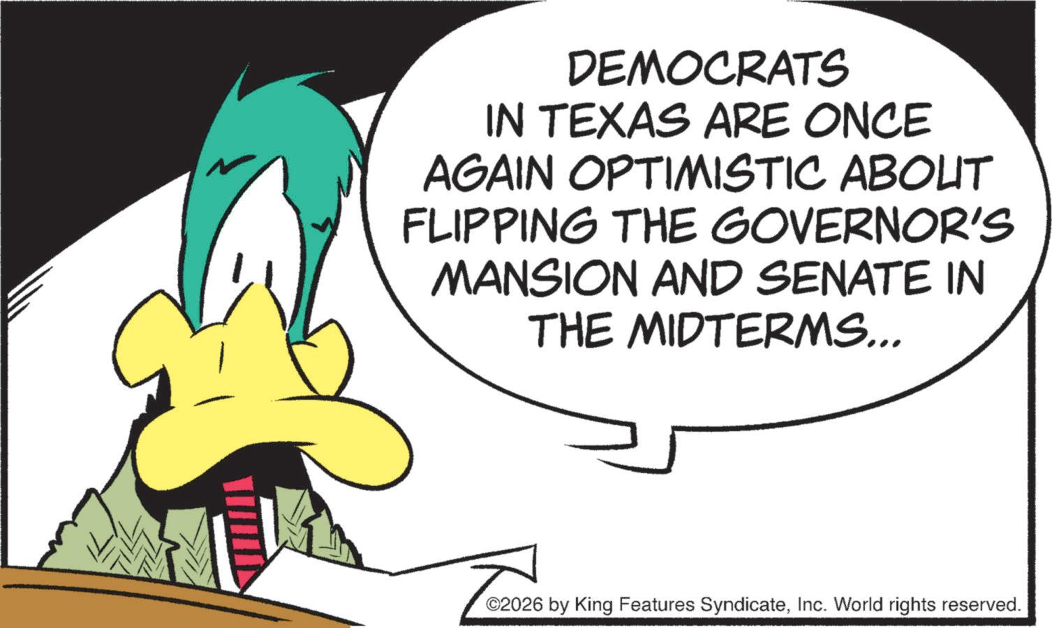 Animation OCR: DEMOCRATS IN TEXAS ARE ONCE AGAIN OPTIMISTIC ABOUT FLIPPING THE GOVERNOR'S MANSION AND SENATE IN THE MIDTERMS... ©2026 by King Features SyndicateInc. World rights reserved. DEMOCRATS IN TEXAS ARE ONCE AGAIN OPTIMISTIC ABOUT FLIPPING THE GOVERNOR'S MANSION AND SENATE IN THE MIDTERMS ... © 2026 by King Features SyndicateInc. World rights reserved .