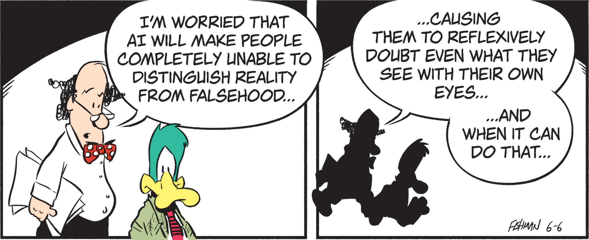 Animated cartoon OCR: I'M WORRIED THAT AI WILL MAKE PEOPLE COMPLETELY UNABLE TO DISTINGUISH REALITY FROM FALSEHOOD... ...CALISING THEM TO REFLEXIVELY DOUBT EVEN WHAT THEY SEE WITH THEIR OWN EYES... ...AND WHEN IT CAN DO THAT... FISHMAN 6-6 I'M WORRIED THAT AI WILL MAKE PEOPLE COMPLETELY UNABLE TO DISTINGUISH REALITY FROM FALSEHOOD ... ... CALISING THEM TO REFLEXIVELY DOUBT EVEN WHAT THEY SEE WITH THEIR OWN EYES ... ... AND WHEN IT CAN DO THAT ... FISHMAN 6-6