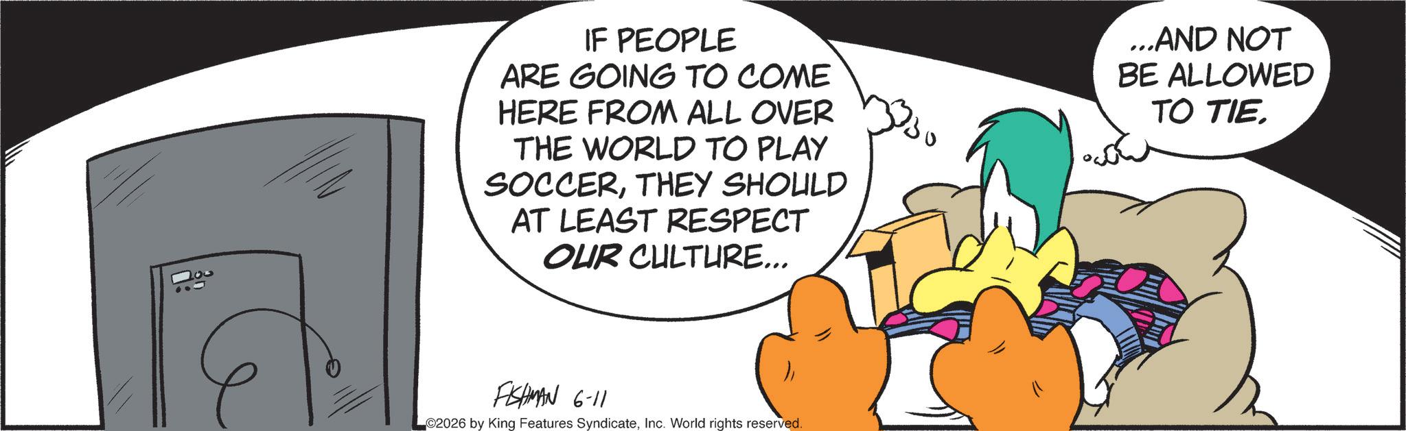 Fiction OCR: IF PEOPLE ARE GOING TO COME HERE FROM ALL OVER THE WORLD TO PLAY SOCCERTHEY SHOULD AT LEAST RESPECT OUR CULTURE... ...AND NOT BE ALLOWED TO TIE. FISHMAN 6-11 2026 by King Features SyndicateInc. World rights reserved. IF PEOPLE ARE GOING TO COME HERE FROM ALL OVER THE WORLD TO PLAY SOCCERTHEY SHOULD AT LEAST RESPECT OUR CULTURE ... ... AND NOT BE ALLOWED TO TIE . FISHMAN 6-11 2026 by King Features SyndicateInc. World rights reserved .