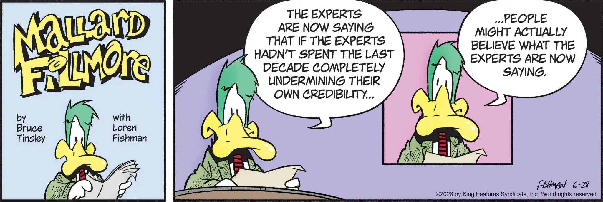 Graphic design OCR: Mallard FRAMOTE by Bruce Tinsley with Loren ?? Fishman THE EXPERTS ARE NOW SAYING THAT IF THE EXPERTS HADN'T SPENT THE LAST DECADE COMPLETELY UNDERMINING THEIR OWN CREDIBILITY... ...PEOPLE MIGHT ACTUALLY BELIEVE WHAT THE EXPERTS ARE NOW SAYING. FISHMAN 6-28 ©2026 by King Features SyndicateInc. World rights reserved. Mallard FRAMOTE by Bruce Tinsley with Loren ? ? Fishman THE EXPERTS ARE NOW SAYING THAT IF THE EXPERTS HADN'T SPENT THE LAST DECADE COMPLETELY UNDERMINING THEIR OWN CREDIBILITY ... ... PEOPLE MIGHT ACTUALLY BELIEVE WHAT THE EXPERTS ARE NOW SAYING . FISHMAN 6-28 © 2026 by King Features SyndicateInc. World rights reserved .