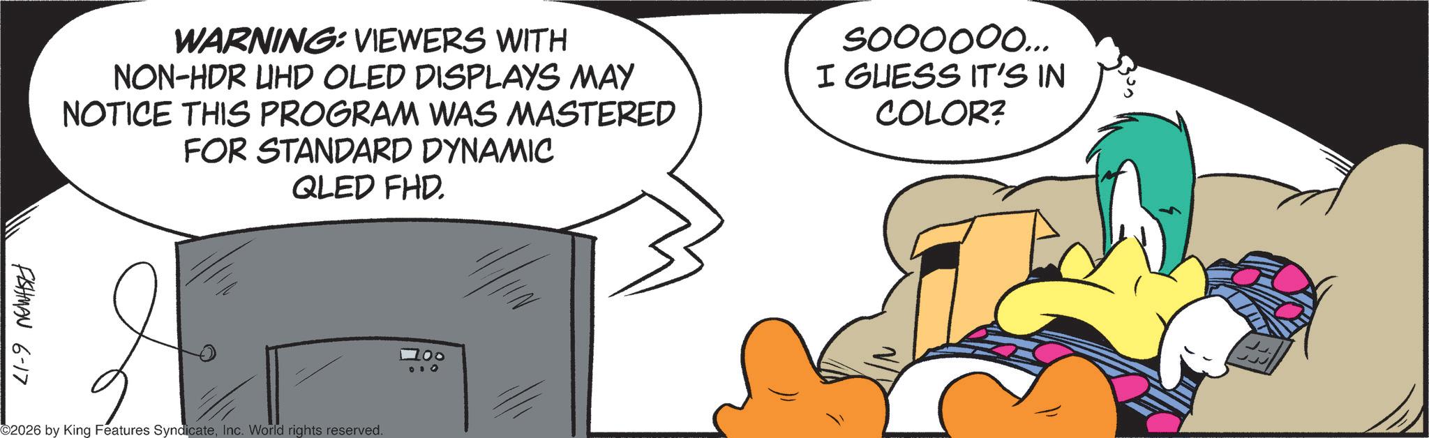 Comic book OCR: WARNING: VIEWERS WITH NON-HDR UHD OLED DISPLAYS MAY NOTICE THIS PROGRAM WAS MASTERED FOR STANDARD DYNAMIC QLED FHD soooooo... I GUESS IT'S IN COLOR? FISHMAN 6-17 ? 2026 by King Features SyndicateInc. World rights reserved. 1 00 0 + 0 WARNING : VIEWERS WITH NON - HDR UHD OLED DISPLAYS MAY NOTICE THIS PROGRAM WAS MASTERED FOR STANDARD DYNAMIC QLED FHD soooooo ... I GUESS IT'S IN COLOR ? FISHMAN 6-17 ? 2026 by King Features SyndicateInc. World rights reserved . 1 00 0 + 0