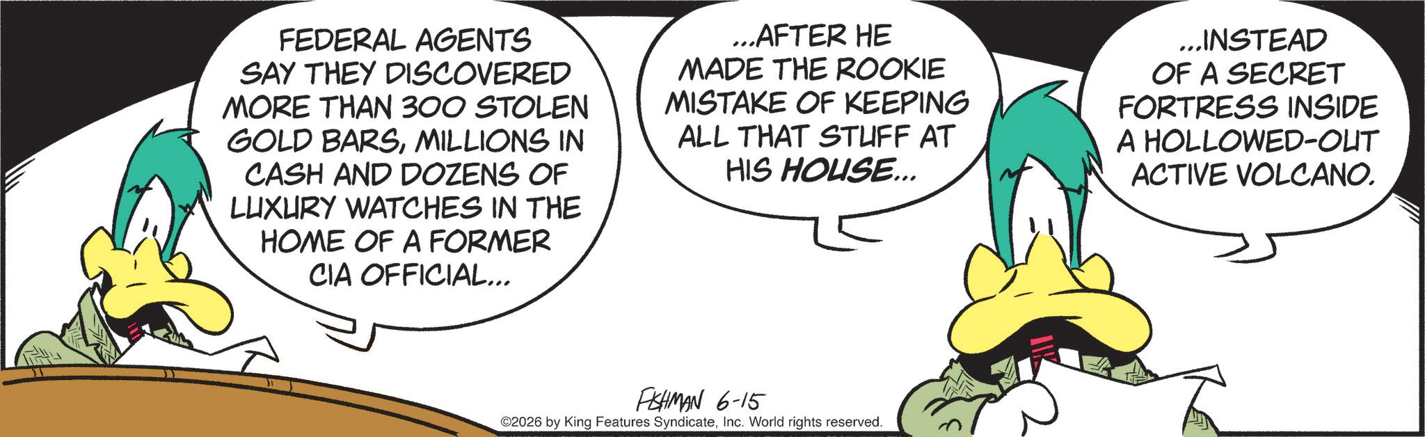 Comics OCR: FEDERAL AGENTS SAY THEY DISCOVERED MORE THAN 300 STOLEN GOLD BARSMILLIONS IN CASH AND DOZENS OF LUXURY WATCHES IN THE HOME OF A FORMER CIA OFFICIAL... ...AFTER HE MADE THE ROOKIE MISTAKE OF KEEPING ALL THAT STUFF AT HIS HOUSE... ...INSTEAD OF A SECRET FORTRESS INSIDE A HOLLOWED-OUT ACTIVE VOLCANO. FISHMAN 6-15 ©2026 by King Features SyndicateInc. World rights reserved. FEDERAL AGENTS SAY THEY DISCOVERED MORE THAN 300 STOLEN GOLD BARSMILLIONS IN CASH AND DOZENS OF LUXURY WATCHES IN THE HOME OF A FORMER CIA OFFICIAL ... ... AFTER HE MADE THE ROOKIE MISTAKE OF KEEPING ALL THAT STUFF AT HIS HOUSE ... ... INSTEAD OF A SECRET FORTRESS INSIDE A HOLLOWED - OUT ACTIVE VOLCANO . FISHMAN 6-15 © 2026 by King Features SyndicateInc. World rights reserved .
