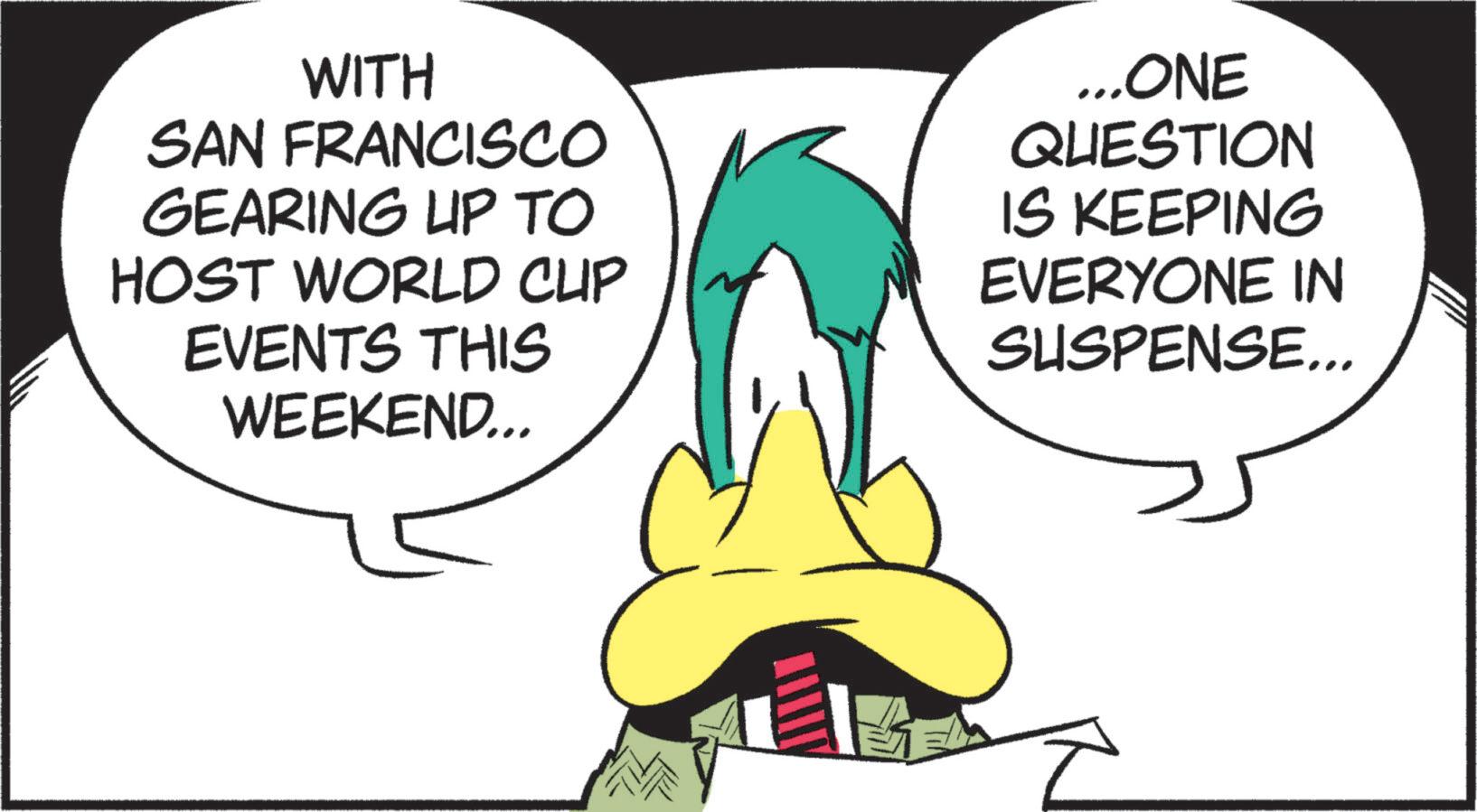 Graphic design OCR: SAN FRANCISCO GEARING UP TO HOST WORLD CUP EVENTS THIS WEEKEND... ...ONE QUESTION IS KEEPING EVERYONE IN SUSPENSE... SAN FRANCISCO GEARING UP TO HOST WORLD CUP EVENTS THIS WEEKEND ... ... ONE QUESTION IS KEEPING EVERYONE IN SUSPENSE ...