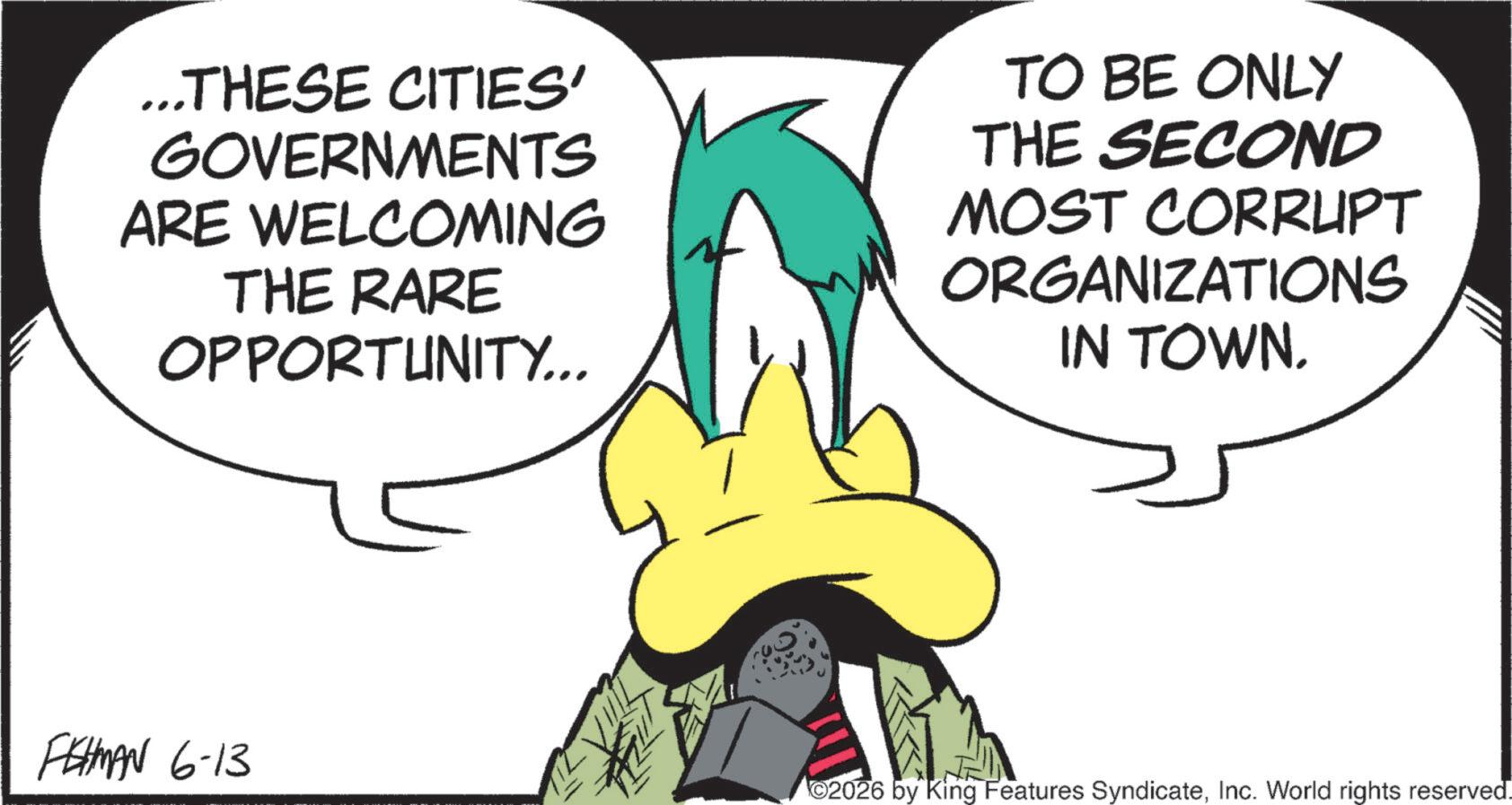 Graphics OCR: ...THESE CITIES' GOVERNMENTS ARE WELCOMING THE RARE OPPORTUNITY... TO BE ONLY THE SECOND MOST CORRUPT ORGANIZATIONS IN TOWN. FISHMAN 6-13 2026 by King Features SyndicateInc. World rights reserved. ... THESE CITIES ' GOVERNMENTS ARE WELCOMING THE RARE OPPORTUNITY ... TO BE ONLY THE SECOND MOST CORRUPT ORGANIZATIONS IN TOWN . FISHMAN 6-13 2026 by King Features SyndicateInc. World rights reserved .