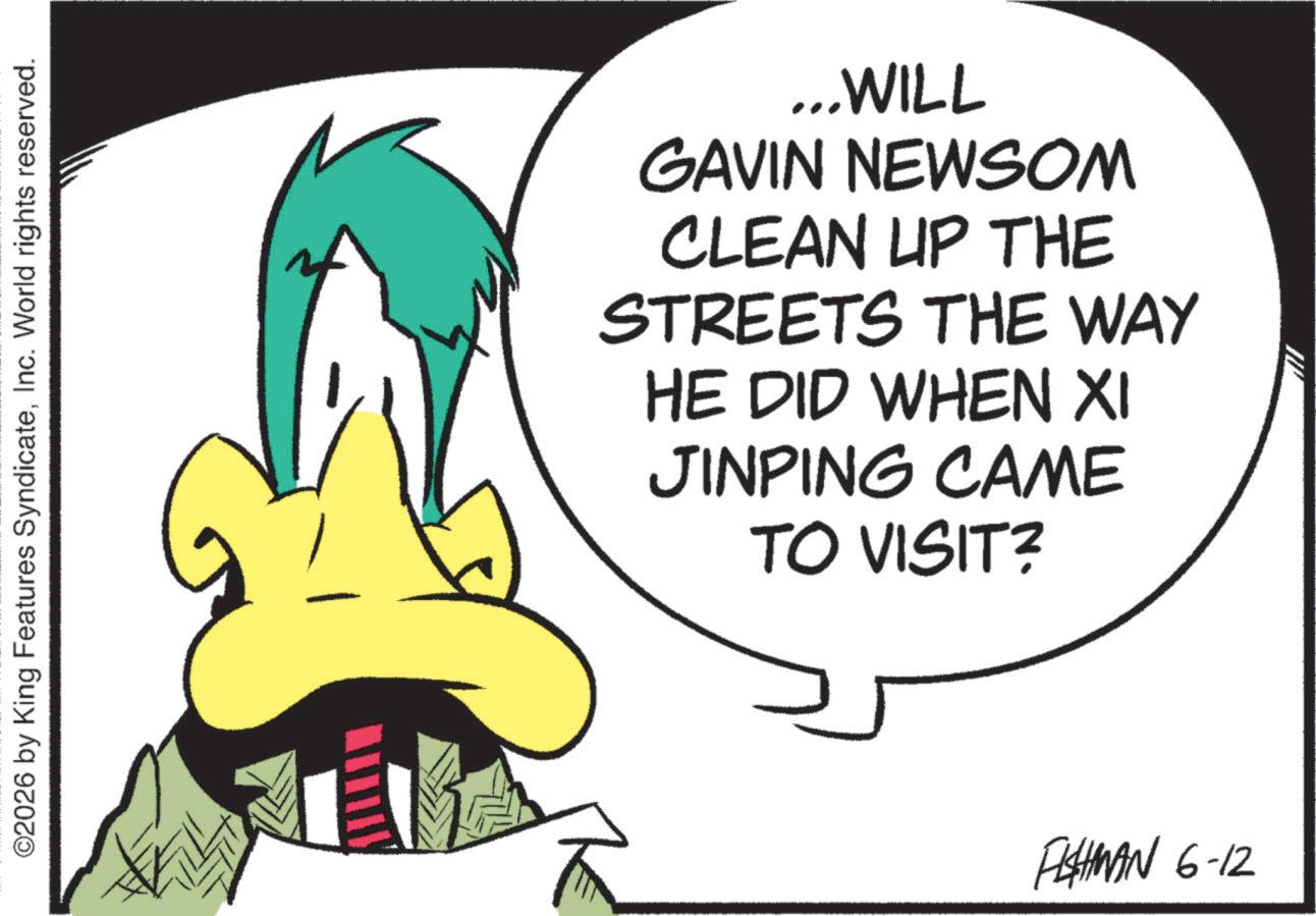 Graphic design OCR: ©2026 by King Features SyndicateInc. World rights reserved. ...WILL GAVIN NEWSOM CLEAN UP THE STREETS THE WAY HE DID WHEN XI JINPING CAME TO VISIT? FISHMAN 6-12 © 2026 by King Features SyndicateInc. World rights reserved . ... WILL GAVIN NEWSOM CLEAN UP THE STREETS THE WAY HE DID WHEN XI JINPING CAME TO VISIT ? FISHMAN 6-12