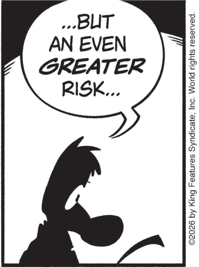 Line art OCR: RISK... GREATER AN EVEN ...BUT ©2026 by King Features SyndicateInc. World rights reserved. RISK ... GREATER AN EVEN ... BUT © 2026 by King Features SyndicateInc. World rights reserved .