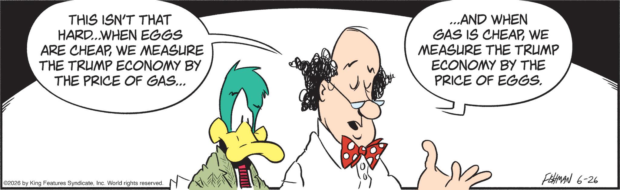 Animated cartoon OCR: THIS ISN'T THAT HARD...WHEN EGGS ARE CHEAPWE MEASURE THE TRUMP ECONOMY BY THE PRICE OF GAS... ...AND WHEN GAS IS CHEAPWE MEASURE THE TRUMP ECONOMY BY THE PRICE OF EGGS. 02026 by King Features SyndicateInc. World rights reserved. FISHMAN 6-26 THIS ISN'T THAT HARD ... WHEN EGGS ARE CHEAPWE MEASURE THE TRUMP ECONOMY BY THE PRICE OF GAS ... ... AND WHEN GAS IS CHEAPWE MEASURE THE TRUMP ECONOMY BY THE PRICE OF EGGS . 02026 by King Features SyndicateInc. World rights reserved . FISHMAN 6-26