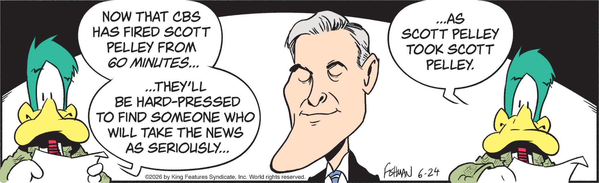 Fiction OCR: NOW THAT CBS HAS FIRED SCOTT PELLEY FROM 60 MINUTES... ...THEY'LL BE HARD-PRESSED TO FIND SOMEONE WHO WILL TAKE THE NEWS AS SERIOUSLY... ...AS SCOTT PELLEY TOOK SCOTT PELLEY. ©2026 by King Features SyndicateInc. World rights reserved. FMAN 6-24 NOW THAT CBS HAS FIRED SCOTT PELLEY FROM 60 MINUTES ... ... THEY'LL BE HARD - PRESSED TO FIND SOMEONE WHO WILL TAKE THE NEWS AS SERIOUSLY ... ... AS SCOTT PELLEY TOOK SCOTT PELLEY . © 2026 by King Features SyndicateInc. World rights reserved . FMAN 6-24