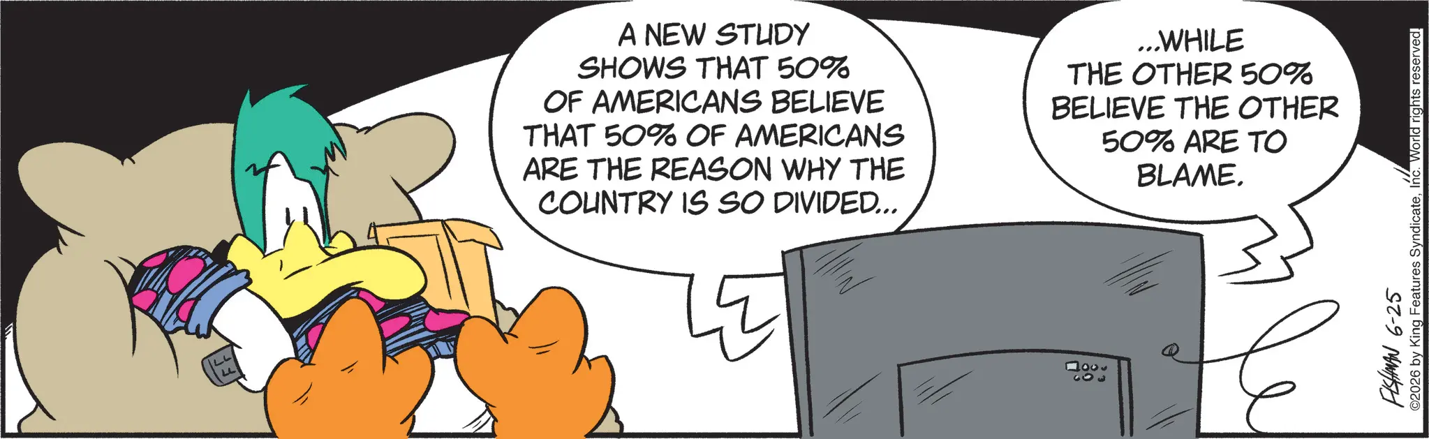 Graphic design OCR: LL LL A NEW STUDY SHOWS THAT 50% OF AMERICANS BELIEVE THAT 50% OF AMERICANS ARE THE REASON WHY THE COUNTRY IS SO DIVIDED... ...WHILE THE OTHER 50% BELIEVE THE OTHER 50% ARE TO BLAME. 1003 FISHMAN 6-25 ©2026 by King Features SyndicateInc. World rights reserved. LL LL A NEW STUDY SHOWS THAT 50 % OF AMERICANS BELIEVE THAT 50 % OF AMERICANS ARE THE REASON WHY THE COUNTRY IS SO DIVIDED ... ... WHILE THE OTHER 50 % BELIEVE THE OTHER 50 % ARE TO BLAME . 1003 FISHMAN 6-25 © 2026 by King Features SyndicateInc. World rights reserved .