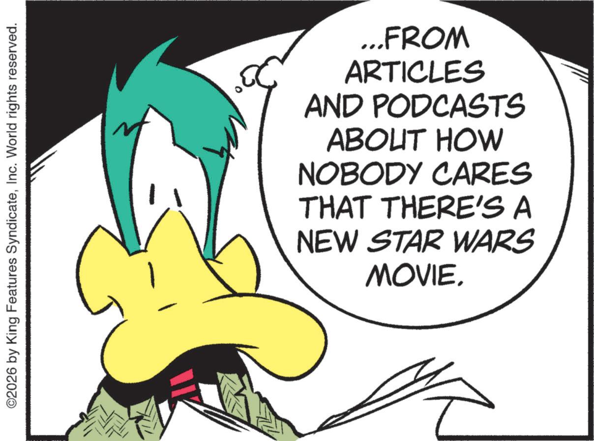 Graphic design OCR: ©2026 by King Features SyndicateInc. World rights reserved. ...FROM ARTICLES AND PODCASTS ABOUT HOW NOBODY CARES THAT THERE'S A NEW STAR WARS MOVIE. © 2026 by King Features SyndicateInc. World rights reserved . ... FROM ARTICLES AND PODCASTS ABOUT HOW NOBODY CARES THAT THERE'S A NEW STAR WARS MOVIE .