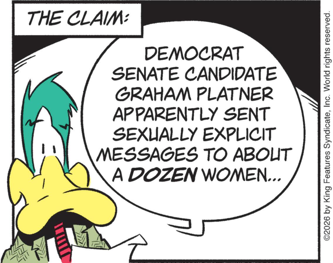 Fictional character OCR: THE CLAIM: DEMOCRAT SENATE CANDIDATE GRAHAM PLATNER APPARENTLY SENT SEXUALLY EXPLICIT MESSAGES TO ABOUT A DOZEN WOMEN... ©2026 by King Features SyndicateInc. World rights reserved. THE CLAIM : DEMOCRAT SENATE CANDIDATE GRAHAM PLATNER APPARENTLY SENT SEXUALLY EXPLICIT MESSAGES TO ABOUT A DOZEN WOMEN ... © 2026 by King Features SyndicateInc. World rights reserved .