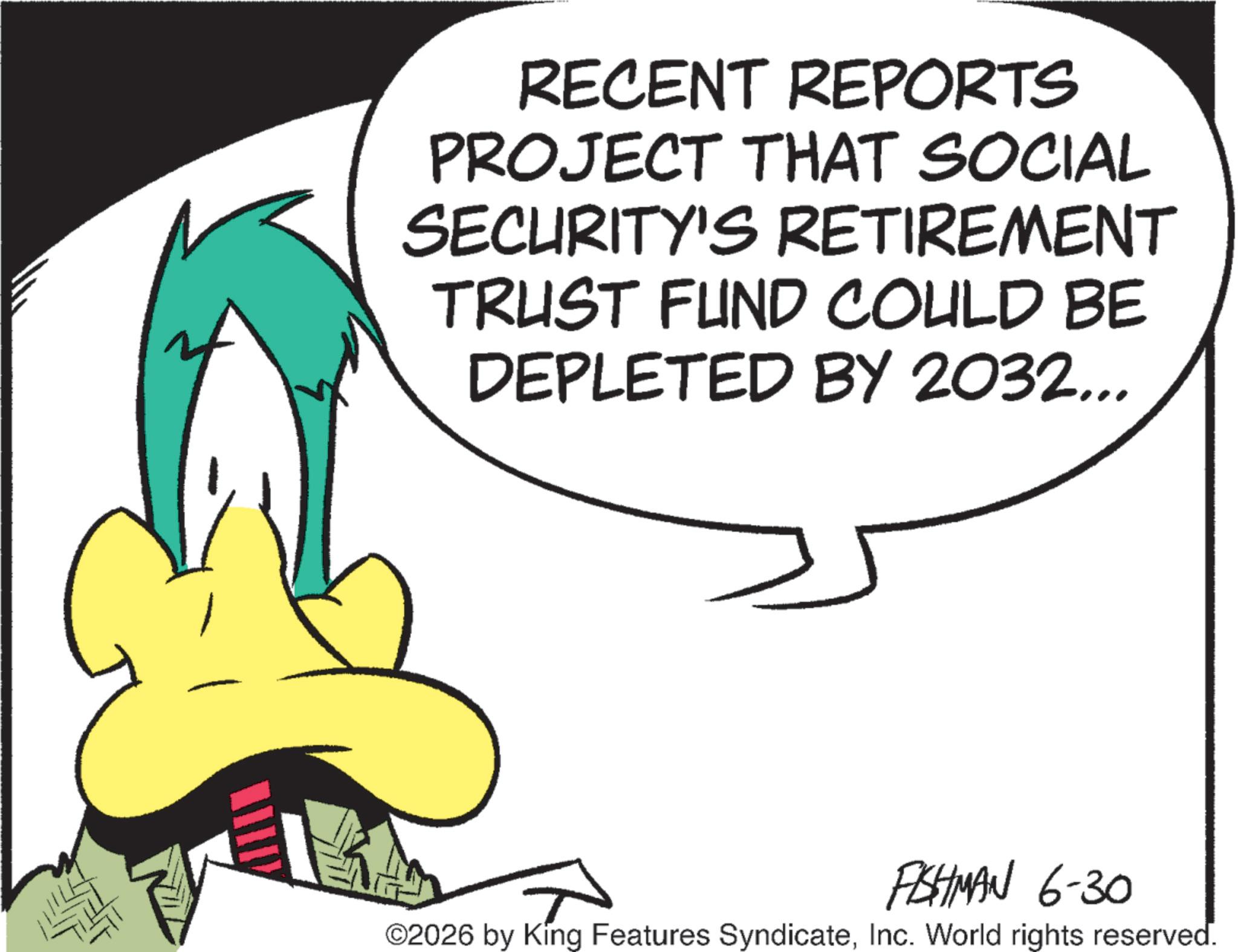 Fictional character OCR: RECENT REPORTS PROJECT THAT SOCIAL SECURITY'S RETIREMENT TRUST FUND COULD BE DEPLETED BY 2032... FISHMAN 6-30 ©2026 by King Features SyndicateInc. World rights reserved. RECENT REPORTS PROJECT THAT SOCIAL SECURITY'S RETIREMENT TRUST FUND COULD BE DEPLETED BY 2032 ... FISHMAN 6-30 © 2026 by King Features SyndicateInc. World rights reserved .