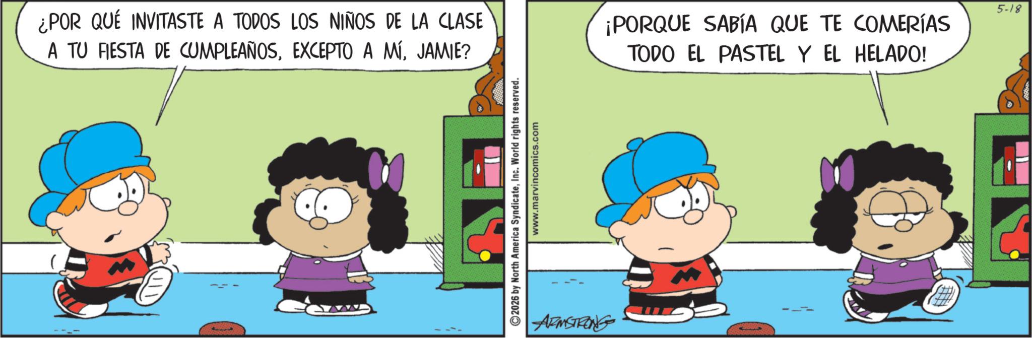 Conversation OCR: ¿POR QUÉ INVITASTE A TODOS LOS NIÑOS DE LA CLASE A TU FIESTA DE CUMPLEAÑOSJAMIE? ©2026 by North America SyndicateInc. World rights reserved. www.marvincomics.com ARMSTRONG ¡PORQUE SABÍA QUE TE COMERÍAS TODO EL PASTEL Y EL HELADO! 5-18 ¿ POR QUÉ INVITASTE A TODOS LOS NIÑOS DE LA CLASE A TU FIESTA DE CUMPLEAÑOSEXCEPTO A MÍJAMIE ? © 2026 by North America SyndicateInc. World rights reserved . www.marvincomics.com ARMSTRONG ¡ PORQUE SABÍA QUE TE COMERÍAS TODO EL PASTEL Y EL HELADO ! 5-18