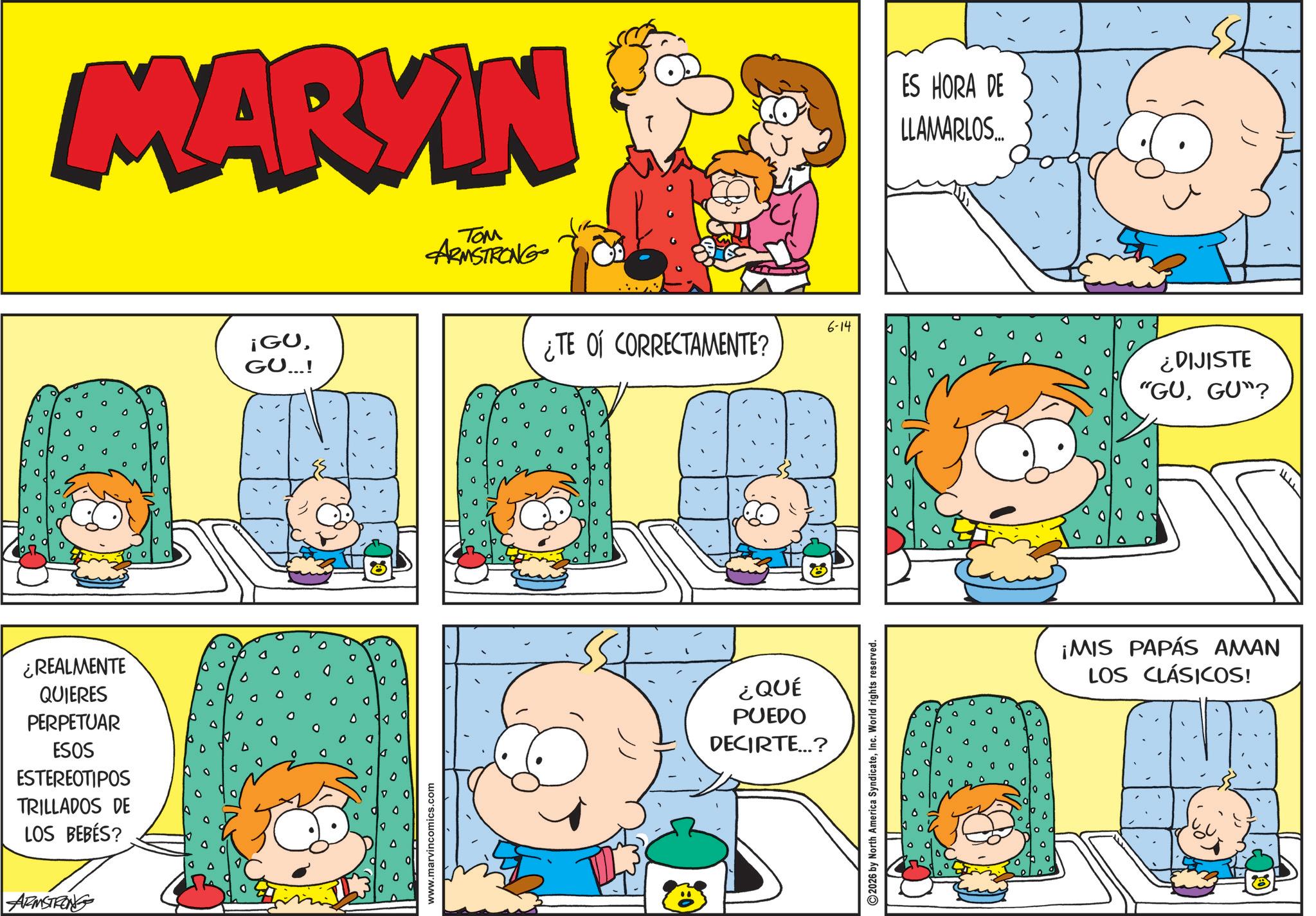 Animated cartoon OCR: ¿REALMENTE QUIERES PERPETUAR ESOS ESTEREOTIPOS TRILLADOS DE LOS BEBÉS? ARMSTRONG MARVIN TOM ARMSTRONG ¡GUGU...! www.marvincomics.com ¿TE OF CORRECTAMENTE? ¿QUÉ PUEDO DECIRTE...? ©2026 by North America SyndicateInc. World rights reserved. 6-14 ES HORA DE LLAMARLOS... ¿DIJISTE "GUGU"? ¡MIS PAPÁS AMAN LOS CLÁSICOS! ¿ REALMENTE QUIERES PERPETUAR ESOS ESTEREOTIPOS TRILLADOS DE LOS BEBÉS ? ARMSTRONG MARVIN TOM ARMSTRONG ¡ GUGU ... ! www.marvincomics.com ¿ TE OF CORRECTAMENTE ? ¿ QUÉ PUEDO DECIRTE ... ? © 2026 by North America SyndicateInc. World rights reserved . 6-14 ES HORA DE LLAMARLOS ... ¿ DIJISTE " GUGU " ? ¡ MIS PAPÁS AMAN LOS CLÁSICOS !