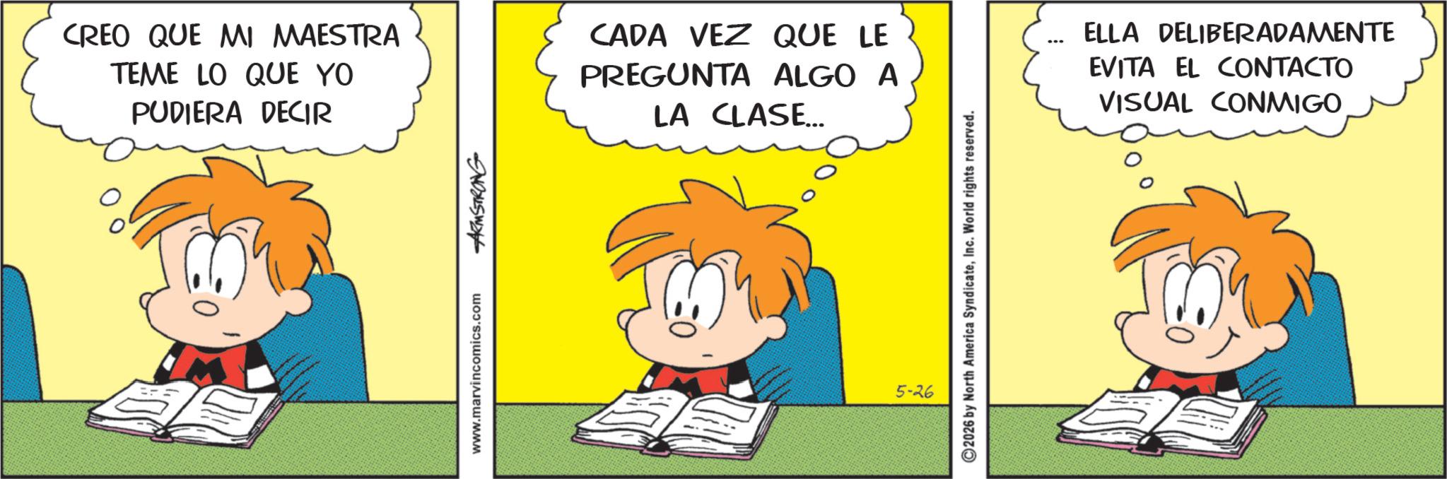 Pleased OCR: CREO QUE MI MAESTRA TEME LO QUE YO PUDIERA DECIR CADA VEZ QUE LE PREGUNTA ALGO A LA CLASE... www.marvincomics.com ARMSTRONG 2026 by North America SyndicateInc. World rights reserved. 5-26 ELLA DELIBERADAMENTE EVITA EL CONTACTO VISUAL CONMIGO CREO QUE MI MAESTRA TEME LO QUE YO PUDIERA DECIR CADA VEZ QUE LE PREGUNTA ALGO A LA CLASE ... www.marvincomics.com ARMSTRONG 2026 by North America SyndicateInc. World rights reserved . 5-26 ELLA DELIBERADAMENTE EVITA EL CONTACTO VISUAL CONMIGO