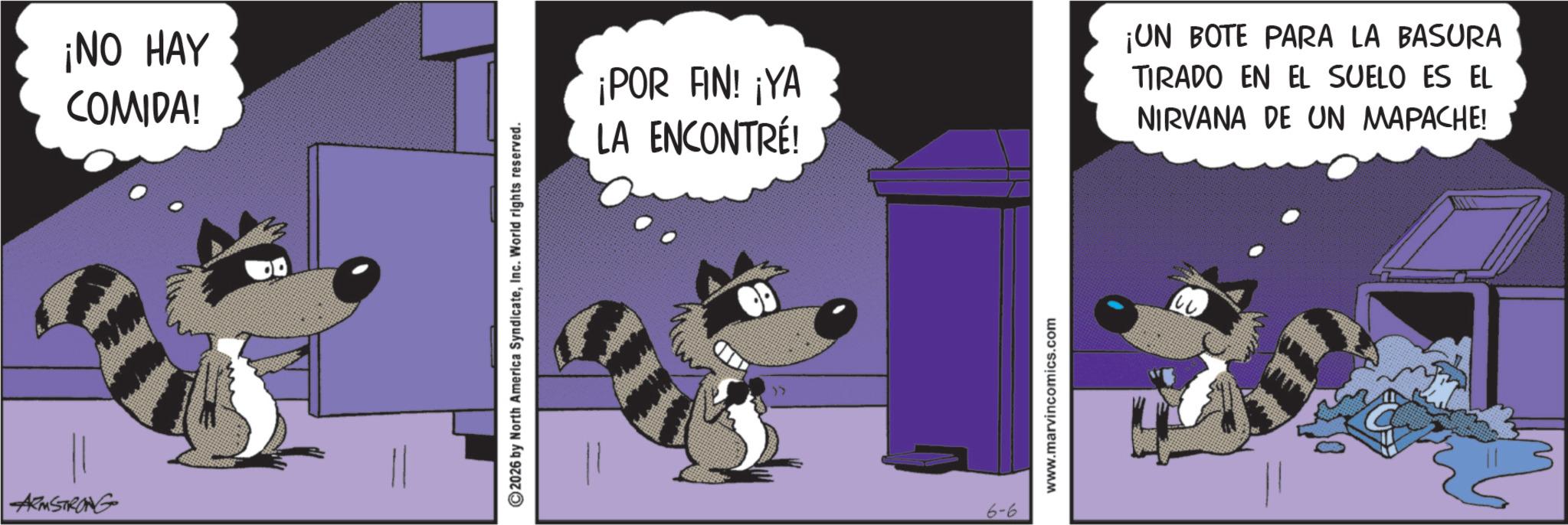 Fictional character OCR: ARMSTRONG ¡NO HAY COMIDA! ©2026 by North America SyndicateInc. World rights reserved. ¡POR AN! ¡YA LA ENCONTRÉ! ¡UN BOTE PARA LA BASURA TIRADO EN EL SUELO ES EL NIRVANA DE UN MAPACHE! >> 6-6 www.marvincomics.com ARMSTRONG ¡ NO HAY COMIDA ! © 2026 by North America SyndicateInc. World rights reserved . ¡ POR AN ! ¡ YA LA ENCONTRÉ ! ¡ UN BOTE PARA LA BASURA TIRADO EN EL SUELO ES EL NIRVANA DE UN MAPACHE ! >> 6-6 www.marvincomics.com