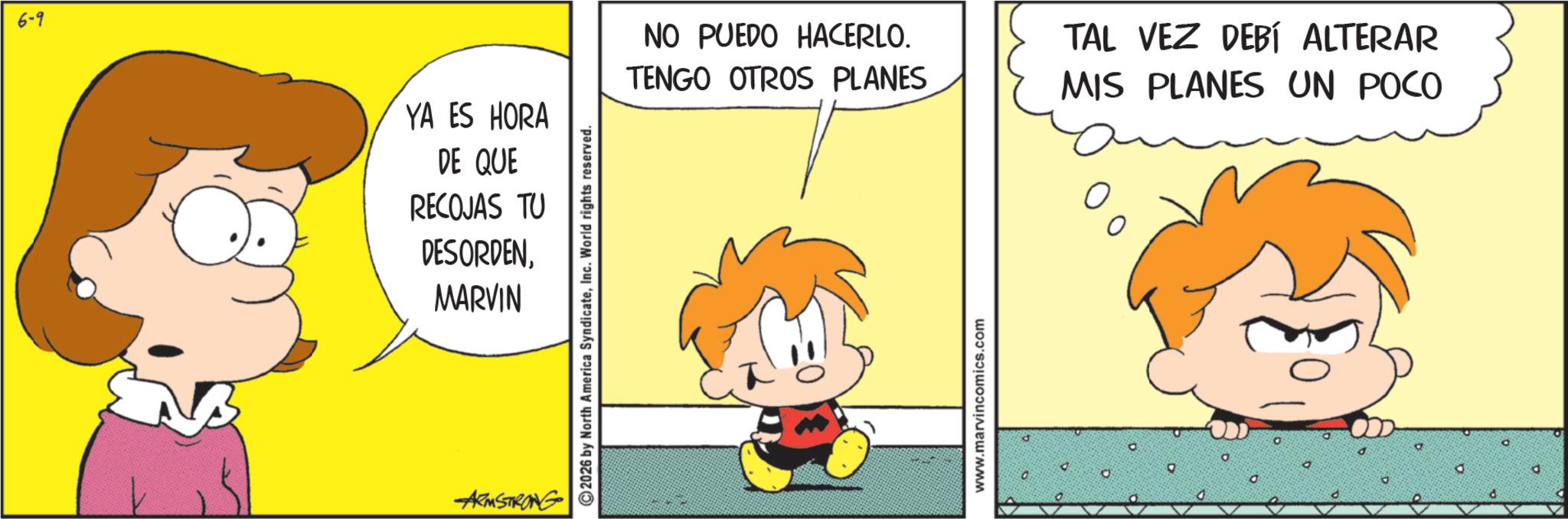 Animated cartoon OCR: 6-9 YA ES HORA DE QUE RECOJAS TU DESORDENMARVIN ARMSTRONG 2026 by North America SyndicateInc. World rights reserved. NO PUEDO HACERLO. TENGO OTROS PLANES TAL VEZ DEBÍ ALTERAR MIS PLANES UN POCO www.marvincomics.com 0 d 6-9 YA ES HORA DE QUE RECOJAS TU DESORDENMARVIN ARMSTRONG 2026 by North America SyndicateInc. World rights reserved . NO PUEDO HACERLO . TENGO OTROS PLANES TAL VEZ DEBÍ ALTERAR MIS PLANES UN POCO www.marvincomics.com 0 d