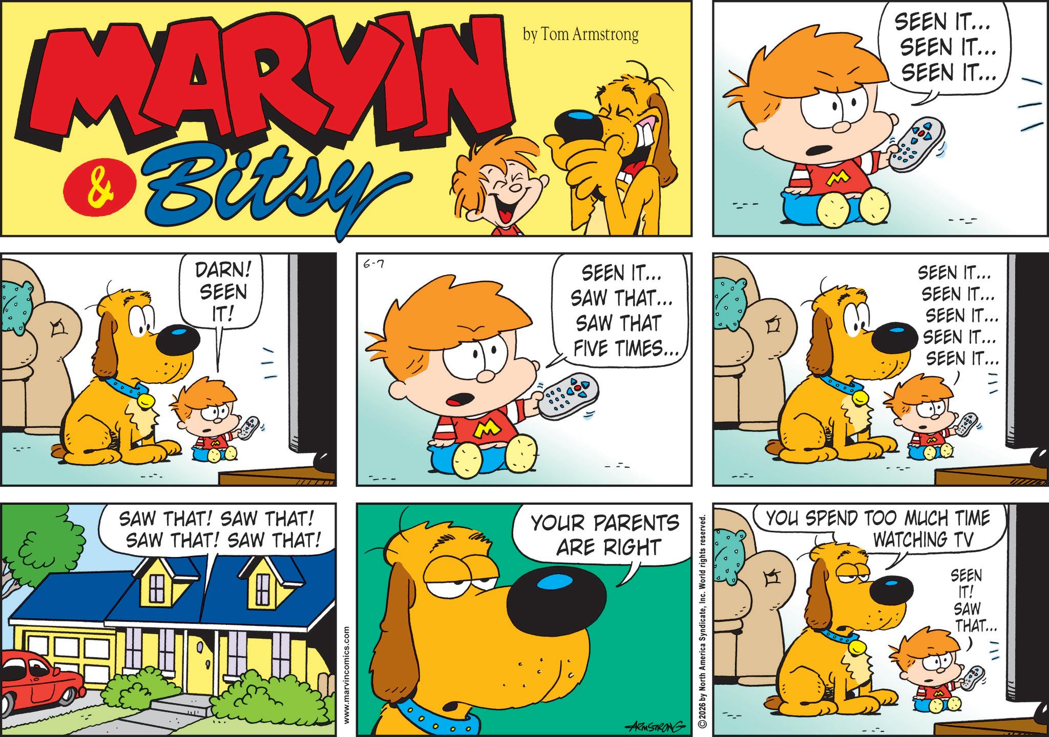 Pleased OCR: MARYIN Bitsy & DARN! SEEN IT! 6-7 by Tom Armstrong SEEN IT... SAW THAT... SAW THAT FIVE TIMES.... 0000 SAW THAT! SAW THAT! SAW THAT! SAW THAT! Ew ? www.marvincomics.com YOUR PARENTS ARE RIGHT ARMSTRONG 2026 by North America SyndicateInc. World rights reserved. SEEN IT... SEEN IT... SEEN IT... GOD SEEN IT... SEEN IT... SEEN IT... SEEN IT... SEEN IT... YOU SPEND TOO MUCH TIME WATCHING TV SEEN IT! SAW THAT... MARYIN Bitsy & DARN ! SEEN IT ! 6-7 by Tom Armstrong SEEN IT ... SAW THAT ... SAW THAT FIVE TIMES .... 0000 SAW THAT ! SAW THAT ! SAW THAT ! SAW THAT ! Ew ? www.marvincomics.com YOUR PARENTS ARE RIGHT ARMSTRONG 2026 by North America SyndicateInc. World rights reserved . SEEN IT ... SEEN IT ... SEEN IT ... GOD SEEN IT ... SEEN IT ... SEEN IT ... SEEN IT ... SEEN IT ... YOU SPEND TOO MUCH TIME WATCHING TV SEEN IT ! SAW THAT ...