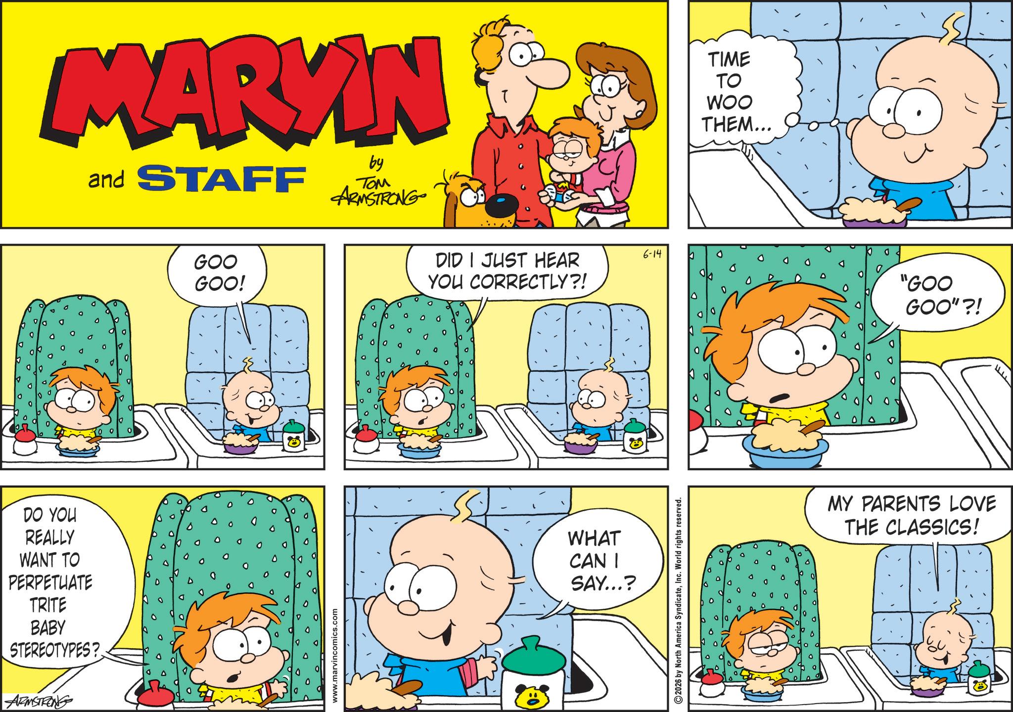 Publication OCR: DO YOU REALLY WANT TO PERPETUATE TRITE BABY STEREOTYPES? ARMSTRONG MARYIN and STAFF by ??? ARMSTRONG GOO GOO! www.marvincomics.com 6-14 DID I JUST HEAR YOU CORRECTLY?! WHAT CAN I SAY...? 2026 by North America SyndicateInc. World rights reserved. TIME TO WOO THEM... "GOO GOO"?! MY PARENTS LOVE THE CLASSICS! DO YOU REALLY WANT TO PERPETUATE TRITE BABY STEREOTYPES ? ARMSTRONG MARYIN and STAFF by ??? ARMSTRONG GOO GOO ! www.marvincomics.com 6-14 DID I JUST HEAR YOU CORRECTLY ?! WHAT CAN I SAY ... ? 2026 by North America SyndicateInc. World rights reserved . TIME TO WOO THEM ... " GOO GOO " ?! MY PARENTS LOVE THE CLASSICS !
