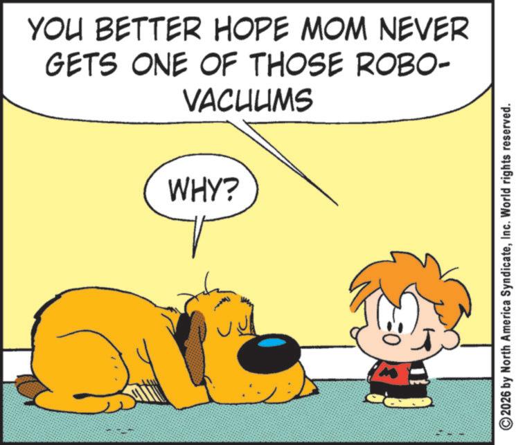 Fictional character OCR: YOU BETTER HOPE MOM NEVER GETS ONE OF THOSE ROBO- VACUUMS WHY? T ©2026 by North America SyndicateInc. World rights reserved. YOU BETTER HOPE MOM NEVER GETS ONE OF THOSE ROBO- VACUUMS WHY ? T © 2026 by North America SyndicateInc. World rights reserved .