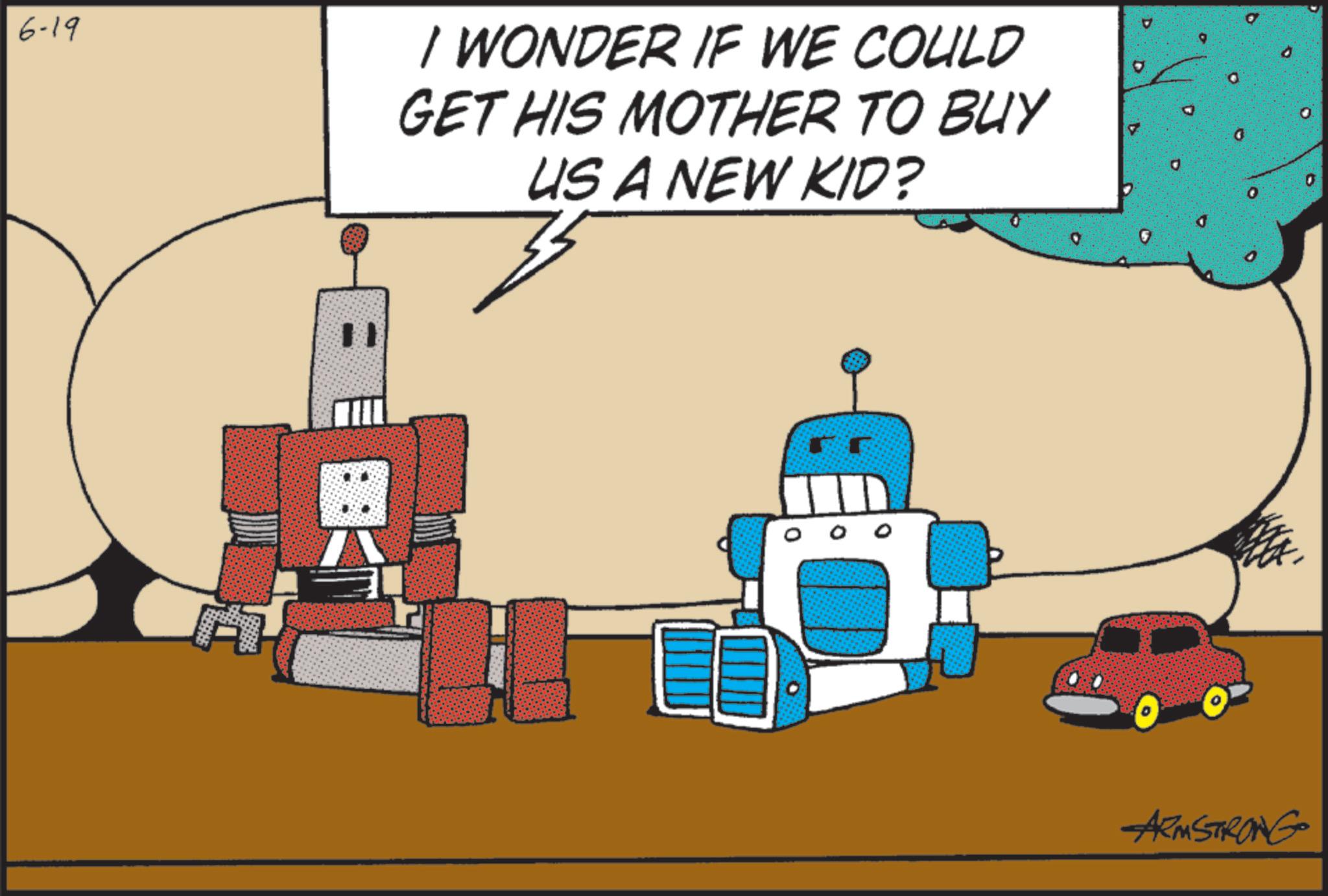 Toy OCR: 6-19 I WONDER IF WE COULD GET HIS MOTHER TO BUY US A NEW KID? ARMSTRONG 6-19 I WONDER IF WE COULD GET HIS MOTHER TO BUY US A NEW KID ? ARMSTRONG