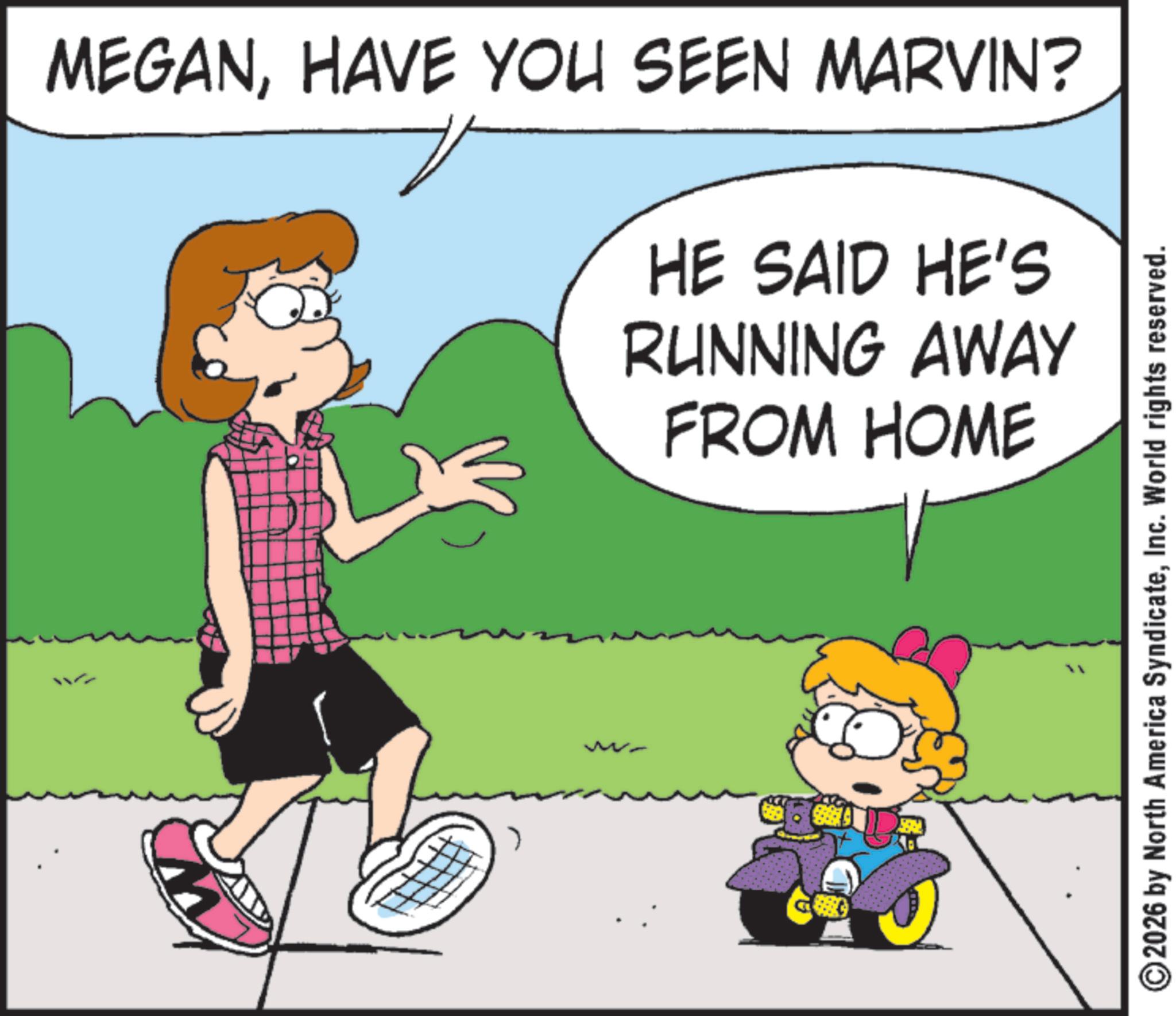 Clip art OCR: ? MEGANHAVE YOU SEEN MARVIN? HE SAID HE'S RUNNING AWAY FROM HOME ?2026 by North America SyndicateInc. World rights reserved. ? MEGANHAVE YOU SEEN MARVIN ? HE SAID HE'S RUNNING AWAY FROM HOME ?2026 by North America SyndicateInc. World rights reserved .