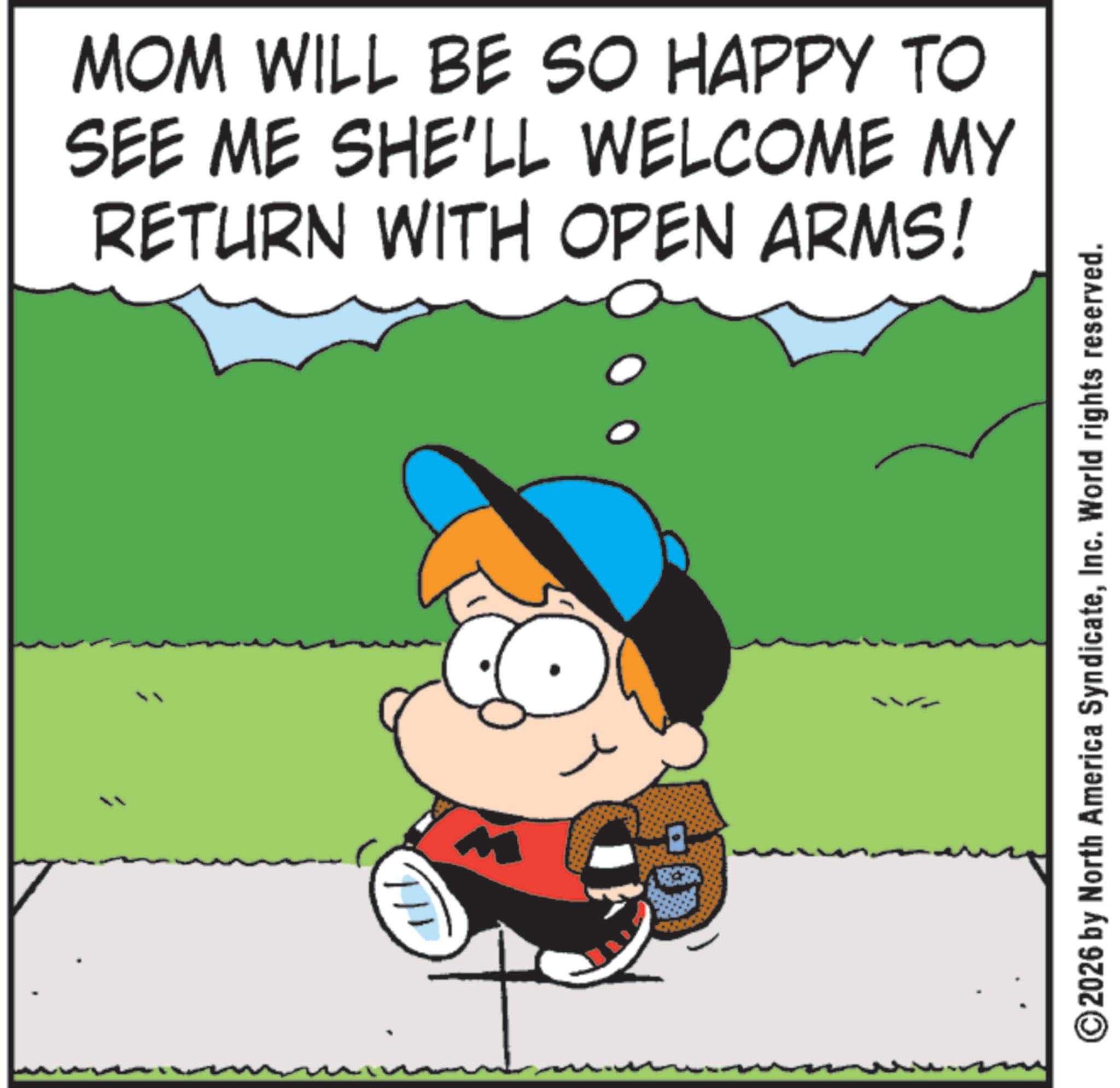 Photo caption OCR: 1/1 MOM WILL BE SO HAPPY TO SEE ME SHE'LL WELCOME MY RETURN WITH OPEN ARMS! ©2026 by North America SyndicateInc. World rights reserved. 1/1 MOM WILL BE SO HAPPY TO SEE ME SHE'LL WELCOME MY RETURN WITH OPEN ARMS ! © 2026 by North America SyndicateInc. World rights reserved .