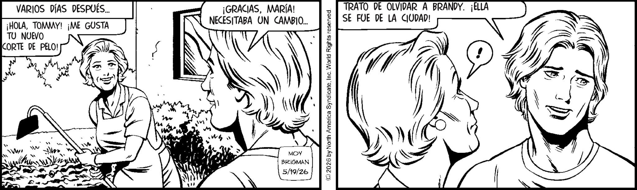 Fictional character OCR: www VARIOS DÍAS DESPUÉS... ¡HOLATOMMY! ¡ME GUSTA TU NUEVO CORTE DE PELO! ¡GRACIASMARÍA! NECESITABA UN CAMBIO... no MOY BRIGMAN 5/19/26 ©2026 by North America SyndicateInc. World Rights reserved. TRATO DE OLVIDAR A BRANDY. ELLA SE FUE DE LA CIUDAD! www VARIOS DÍAS DESPUÉS ... ¡ HOLATOMMY ! ¡ ME GUSTA TU NUEVO CORTE DE PELO ! ¡ GRACIASMARÍA ! NECESITABA UN CAMBIO ... no MOY BRIGMAN 5/19/26 © 2026 by North America SyndicateInc. World Rights reserved . TRATO DE OLVIDAR A BRANDY . ELLA SE FUE DE LA CIUDAD !