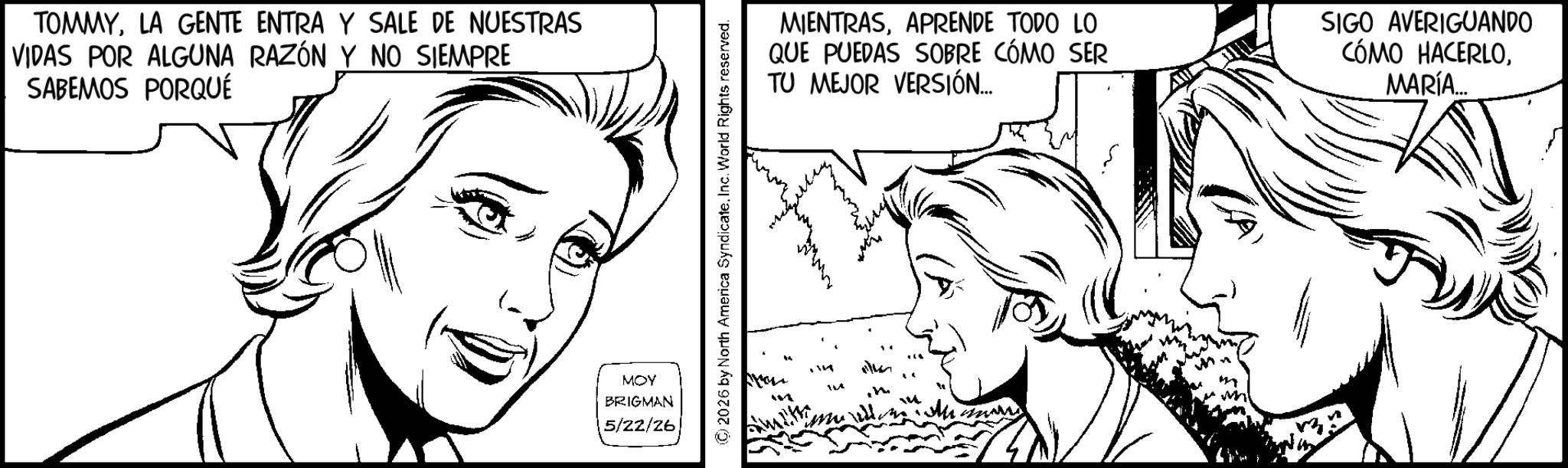 Fiction OCR: TOMMYLA GENTE ENTRA Y SALE DE NUESTRAS VIDAS POR ALGUNA RAZÓN Y NO SIEMPRE SABEMOS PORQUÉ MOY BRIGMAN 5/22/26 2026 by North America Syndicate. Inc. World Rights reserved. m MIENTRASAPRENDE TODO LO QUE PUEDAS SOBRE CÓMO SER TU MEJOR VERSIÓN... SIGO AVERIGUANDO CÓMO HACERLOMARÍA... TOMMYLA GENTE ENTRA Y SALE DE NUESTRAS VIDAS POR ALGUNA RAZÓN Y NO SIEMPRE SABEMOS PORQUÉ MOY BRIGMAN 5/22/26 2026 by North America Syndicate . Inc. World Rights reserved . m MIENTRASAPRENDE TODO LO QUE PUEDAS SOBRE CÓMO SER TU MEJOR VERSIÓN ... SIGO AVERIGUANDO CÓMO HACERLOMARÍA ...