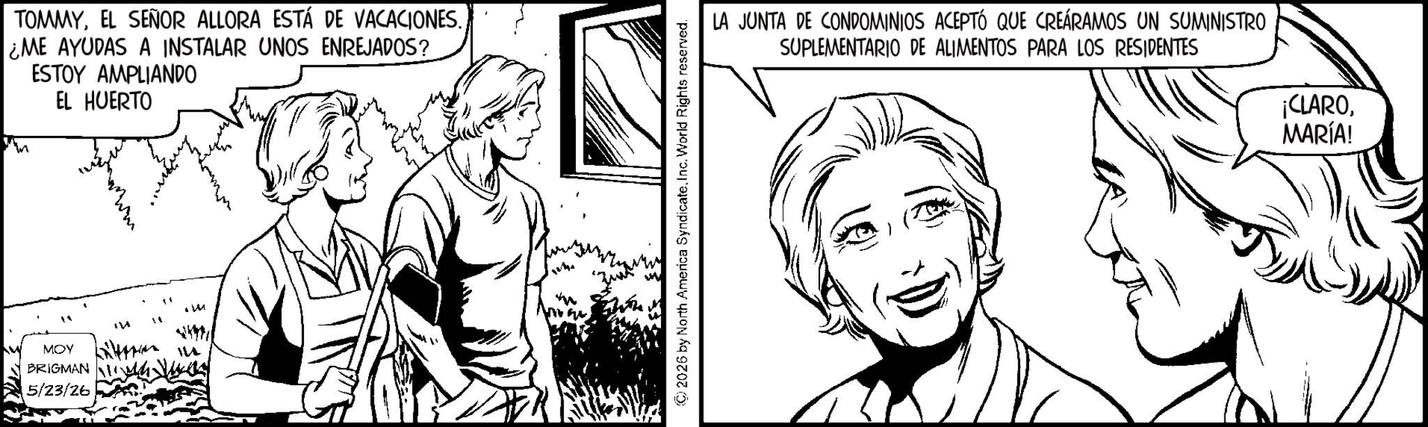 Pleased OCR: TOMMY¿ME AYUDAS A INSTALAR UNOS ENREJADOS? ESTOY AMPLIANDO EL HUERTO MOY BRIGMAN 5/23/26 " .m © 2026 by North America SyndicateInc. World Rights reserved. LA JUNTA DE CONDOMINIOS ACEPTÓ QUE CREÁRAMOS UN SUMINISTRO SUPLEMENTARIO DE ALIMENTOS PARA LOS RESIDENTES ¡CLARO. MARÍA! TOMMYEL SEÑOR ALLORA ESTÁ DE VACACIONES .¿ ME AYUDAS A INSTALAR UNOS ENREJADOS ? ESTOY AMPLIANDO EL HUERTO MOY BRIGMAN 5/23/26 " .m © 2026 by North America SyndicateInc. World Rights reserved . LA JUNTA DE CONDOMINIOS ACEPTÓ QUE CREÁRAMOS UN SUMINISTRO SUPLEMENTARIO DE ALIMENTOS PARA LOS RESIDENTES ¡ CLARO . MARÍA !