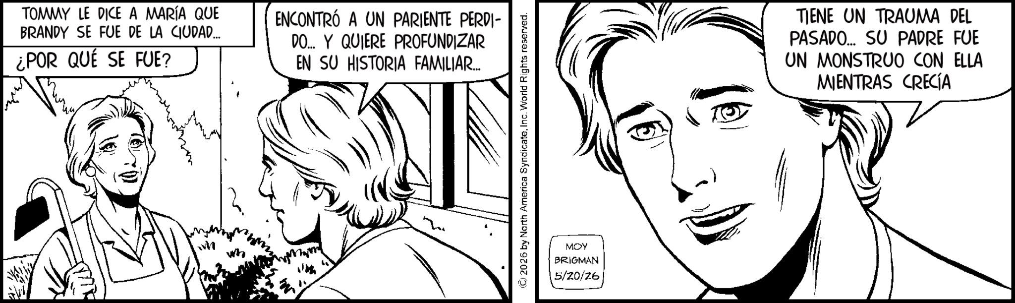 Fictional character OCR: TOMMY LE DICE A MARÍA QUE BRANDY SE FUE DE LA CIUDAD... ¿POR QUÉ SE FUE? ENCONTRÓ A UN PARIENTE PERDI- DO... Y QUIERE PROFUNDIZAR EN SU HISTORIA FAMILIAR.... (C) 2026 by North America Syndicate. Inc. World Rights reserved. MOY BRIGMAN 5/20/26 TIENE UN TRAUMA DEL PASADO... SU PADRE FUE UN MONSTRUO CON ELLA MIENTRAS CRECÍA TOMMY LE DICE A MARÍA QUE BRANDY SE FUE DE LA CIUDAD ... ¿ POR QUÉ SE FUE ? ENCONTRÓ A UN PARIENTE PERDI- DO ... Y QUIERE PROFUNDIZAR EN SU HISTORIA FAMILIAR .... ( C ) 2026 by North America Syndicate . Inc. World Rights reserved . MOY BRIGMAN 5/20/26 TIENE UN TRAUMA DEL PASADO ... SU PADRE FUE UN MONSTRUO CON ELLA MIENTRAS CRECÍA
