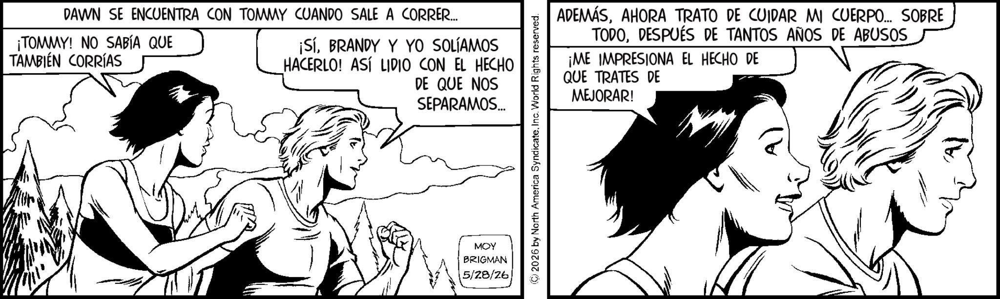 Comics OCR: DAWN SE ENCUENTRA CON TOMMY CUANDO SALE A CORRER... ¡TOMMY! NO SABÍA QUE TAMBIÉN CORRÍAS ¡SíBRANDY Y YO SOLÍAMOS HACERLO! ASÍ LIDIO CON EL HECHO DE QUE NOS SEPARAMOS... MOY BRIGMAN 5/28/26 ADEMÁSAHORA TRATO DE CUIDAR MI CUERPO... SOBRE TODODESPUÉS DE TANTOS AÑOS DE ABUSOS ¡ME IMPRESIONA EL HECHO DE QUE TRATES DE MEJORAR! © 2026 by North America SyndicateInc. World Rights reserved. DAWN SE ENCUENTRA CON TOMMY CUANDO SALE A CORRER ... ¡ TOMMY ! NO SABÍA QUE TAMBIÉN CORRÍAS ¡ SíBRANDY Y YO SOLÍAMOS HACERLO ! ASÍ LIDIO CON EL HECHO DE QUE NOS SEPARAMOS ... MOY BRIGMAN 5/28/26 ADEMÁSAHORA TRATO DE CUIDAR MI CUERPO ... SOBRE TODODESPUÉS DE TANTOS AÑOS DE ABUSOS ¡ ME IMPRESIONA EL HECHO DE QUE TRATES DE MEJORAR ! © 2026 by North America SyndicateInc. World Rights reserved .