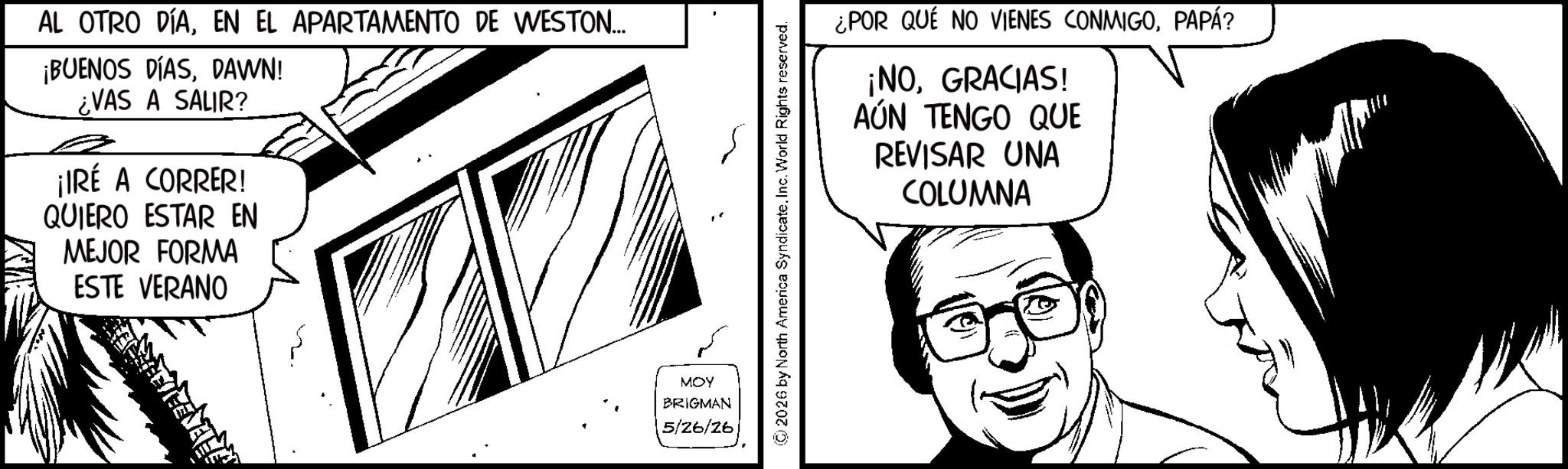 Publication OCR: AL OTRO DÍAEN EL APARTAMENTO DE WESTON... ¡BUENOS DÍASDAWN! ¿VAS A SALIR? ¡IRÉ A CORRER! QUIERO ESTAR EN MEJOR FORMA ESTE VERANO ¿POR QUE NO VIENES CONMIGOPAPÁ? ¡NOGRACIAS! AÚN TENGO QUE REVISAR UNA COLUMNA MOY BRIGMAN 5/26/26 AL OTRO DÍAEN EL APARTAMENTO DE WESTON ... ¡ BUENOS DÍASDAWN ! ¿ VAS A SALIR ? ¡ IRÉ A CORRER ! QUIERO ESTAR EN MEJOR FORMA ESTE VERANO ¿ POR QUE NO VIENES CONMIGOPAPÁ ? ¡ NOGRACIAS ! AÚN TENGO QUE REVISAR UNA COLUMNA MOY BRIGMAN 5/26/26