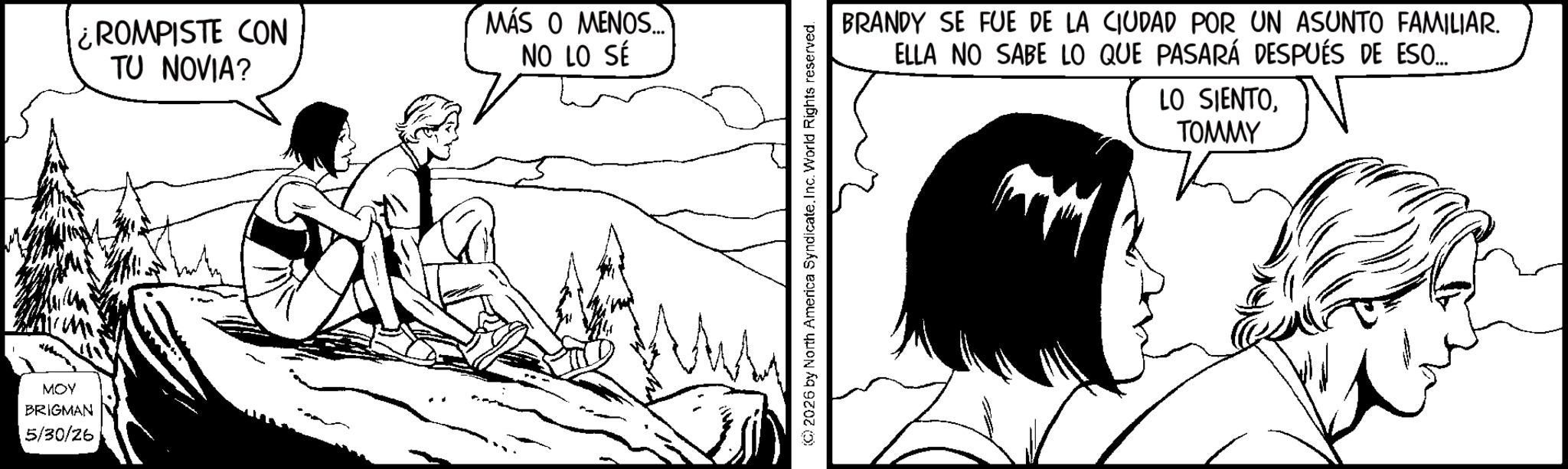 Animated cartoon OCR: MOY BRIGMAN 5/30/26 ROMPISTE CON TU NOVIA? MÁS O MENOS... NO LO SÉ © 2026 by North America Syndicate. Inc. World Rights reserved. BRANDY SE FUE DE LA CIUDAD POR UN ASUNTO FAMILIAR. ELLA NO SABE LO QUE PASARÁ DESPUÉS DE ESO... LO SIENTOTOMMY MOY BRIGMAN 5/30/26 ROMPISTE CON TU NOVIA ? MÁS O MENOS ... NO LO SÉ © 2026 by North America Syndicate . Inc. World Rights reserved . BRANDY SE FUE DE LA CIUDAD POR UN ASUNTO FAMILIAR . ELLA NO SABE LO QUE PASARÁ DESPUÉS DE ESO ... LO SIENTO