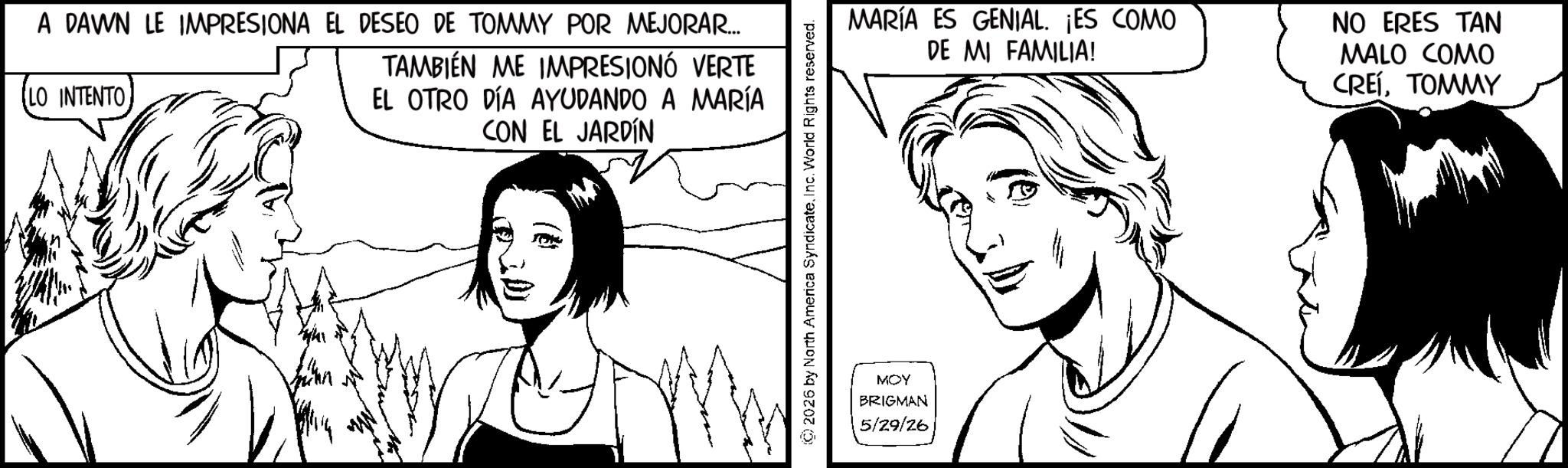 Line art OCR: A DAWN LE IMPRESIONA EL DESEO DE TOMMY POR MEJORAR... LO INTENTO TAMBIÉN ME IMPRESIONÓ VERTE EL OTRO DÍA AYUDANDO A MARÍA CON EL JARDÍN ©2026 by North America SyndicateInc. World Rights reserved. MOY BRIGMAN 5/29/26 MARÍA ES GENIAL. ¡ES COMO DE MI FAMILIA! NO ERES TAN MALO COMO CREÍTOMMY A DAWN LE IMPRESIONA EL DESEO DE TOMMY POR MEJORAR ... LO INTENTO TAMBIÉN ME IMPRESIONÓ VERTE EL OTRO DÍA AYUDANDO A MARÍA CON EL JARDÍN © 2026 by North America SyndicateInc. World Rights reserved . MOY BRIGMAN 5/29/26 MARÍA ES GENIAL . ¡ ES COMO DE MI FAMILIA ! NO ERES TAN MALO COMO CREÍ
