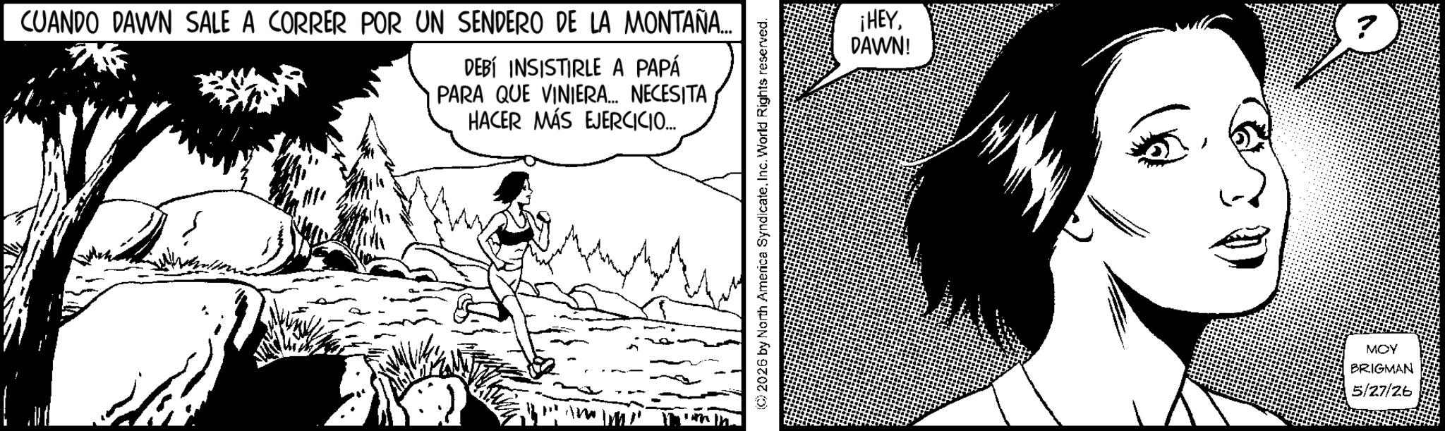 Fictional character OCR: CUANDO DAWN SALE A CORRER POR UN SENDERO DE LA MONTAÑA... DEBÍ INSISTIRLE A PAPÁ PARA QUE VINIERA... NECESITA HACER MÁS EJERCICIO... (C) 2026 by North America Syndicate. Inc. World Rights reserved. ¡HEYDAWN! MOY BRIGMAN 5/27/26 CUANDO DAWN SALE A CORRER POR UN SENDERO DE LA MONTAÑA ... DEBÍ INSISTIRLE A PAPÁ PARA QUE VINIERA ... NECESITA HACER MÁS EJERCICIO ... ( C ) 2026 by North America Syndicate . Inc. World Rights reserved . ¡ HEYDAWN ! MOY BRIGMAN 5/27/26