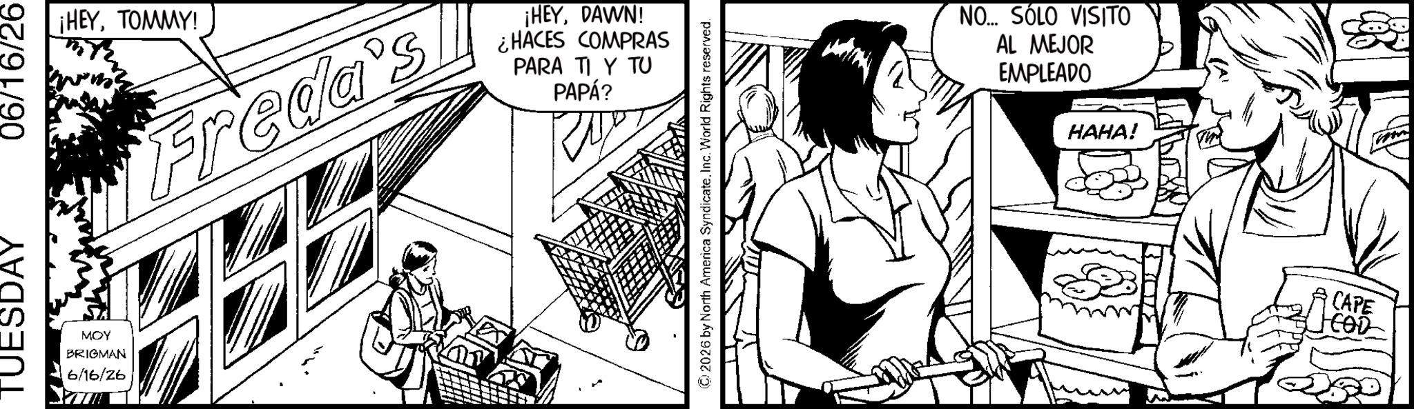Comic book OCR: TUESDAY 06/16/26 MOY BRIGMAN 6/16/26 ¡HEYTOMMY! Freda's ¡HEYDAWN! ¿HACES COMPRAS PARA TI Y TU PAPÁ? ©2026 by North America SyndicateInc. World Rights reserved. NO... SÓLO VISITO AL MEJOR EMPLEADO HAHA! CAPE COD TUESDAY 06/16/26 MOY BRIGMAN 6/16/26 ¡ HEYTOMMY ! Freda's ¡ HEYDAWN ! ¿ HACES COMPRAS PARA TI Y TU PAPÁ ? © 2026 by North America SyndicateInc. World Rights reserved . NO ... SÓLO VISITO AL MEJOR EMPLEADO HAHA ! CAPE COD