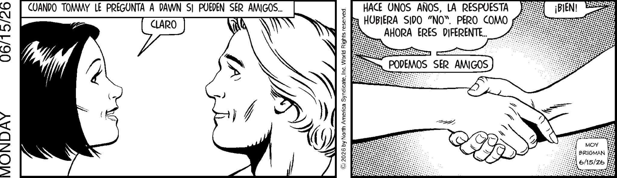 Fictional character OCR: MONDAY 06/15/26 CUANDO TOMMY LE PREGUNTA A DAWN SI PUEDEN SER AMIGOS... CLARO 2026 by North America SyndicateInc. World Rights reserved. D HACE UNOS AÑOSLA RESPUESTA HUBIERA SIDO "NO". PERO COMO AHORA ERES DIFERENTE... PODEMOS SER AMIGOS MOY BRIGMAN 6/15/26 ¡BIEN! MONDAY 06/15/26 CUANDO TOMMY LE PREGUNTA A DAWN SI PUEDEN SER AMIGOS ... CLARO 2026 by North America SyndicateInc. World Rights reserved . D HACE UNOS AÑOSLA RESPUESTA HUBIERA SIDO " NO " . PERO COMO AHORA ERES DIFERENTE ... PODEMOS SER AMIGOS MOY BRIGMAN 6/15/26 ¡ BIEN !