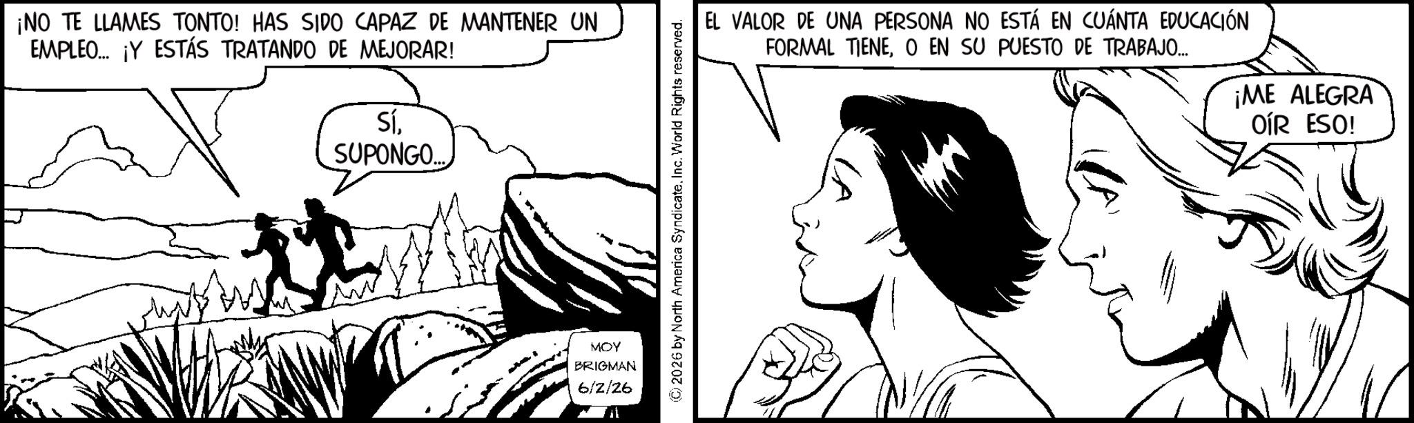 Animation OCR: ¡NO TE LLAMES TONTO! HAS SIDO CAPAZ DE MANTENER UN EMPLEO... ¡Y ESTÁS TRATANDO DE MEJORAR! SíSUPONGO.. MOY BRIGMAN 6/2/26 (C) 2026 by North America SyndicateInc. World Rights reserved. EL VALOR DE UNA PERSONA NO ESTÁ EN CUÁNTA EDUCACIÓN FORMAL TIENEO EN SU PUESTO DE TRABAJO.... ¡ME ALEGRA OÍR ESO! ¡ NO TE LLAMES TONTO ! HAS SIDO CAPAZ DE MANTENER UN EMPLEO ... ¡ Y ESTÁS TRATANDO DE MEJORAR ! SíSUPONGO .. MOY BRIGMAN 6/2/26 ( C ) 2026 by North America SyndicateInc. World Rights reserved . EL VALOR DE UNA PERSONA NO ESTÁ EN CUÁNTA EDUCACIÓN FORMAL TIENEO EN SU PUESTO DE TRABAJO .... ¡ ME ALEGRA OÍR ESO !