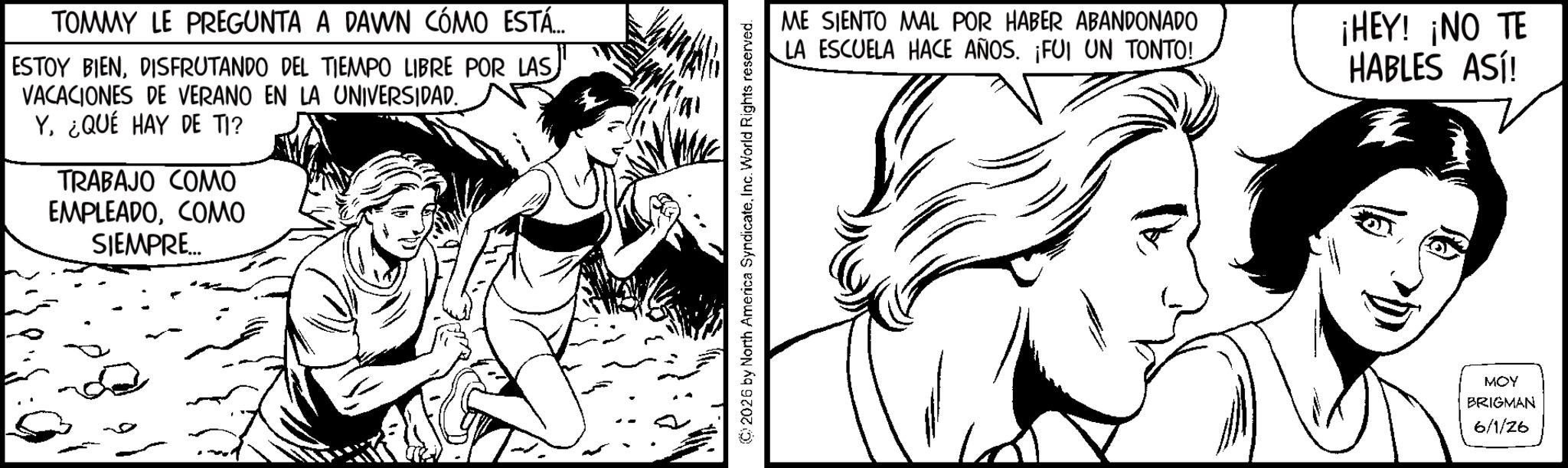 Fiction OCR: TOMMY LE PREGUNTA A DAWN CÓMO ESTÁ... ESTOY BIENDISFRUTANDO DEL TIEMPO LIBRE POR LAS VACACIONES DE VERANO EN LA UNIVERSIDAD. Y. ¿QUÉ HAY DE TI? TRABAJO COMO EMPLEADOCOMO SIEMPRE... ©2026 by North America SyndicateInc. World Rights reserved. ME SIENTO MAL POR HABER ABANDONADO LA ESCUELA HACE AÑOS. ¡FUI UN TONTO! ¡HEY! ¡NO TE HABLES ASl! MOY BRIGMAN 6/1/26 TOMMY LE PREGUNTA A DAWN CÓMO ESTÁ ... ESTOY BIENDISFRUTANDO DEL TIEMPO LIBRE POR LAS VACACIONES DE VERANO EN LA UNIVERSIDAD . Y. ¿ QUÉ HAY DE TI ? TRABAJO COMO EMPLEADOCOMO SIEMPRE ... © 2026 by North America SyndicateInc. World Rights reserved . ME SIENTO MAL POR HABER ABANDONADO LA ESCUELA HACE AÑOS . ¡ FUI UN TONTO ! ¡ HEY ! ¡ NO TE HABLES ASl ! MOY BRIGMAN 6/1/26