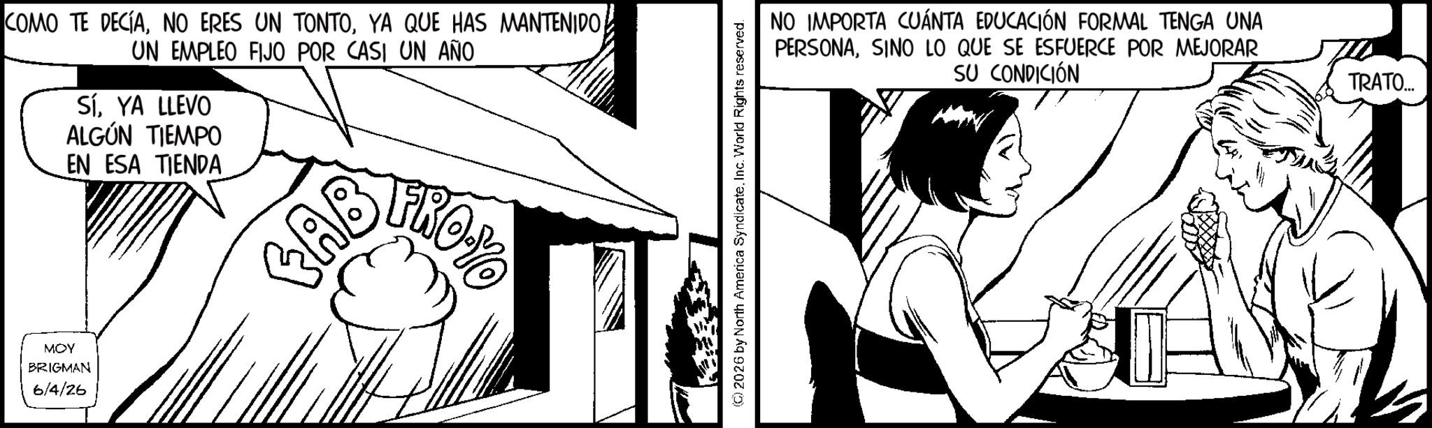 Conversation OCR: COMO TE DECÍAUN EMPLEO FIJO POR CASI UN AÑO SíYA LLEVO ALGÚN TIEMPO EN ESA TIENDA MOY BRIGMAN 6/4/26 CAB ? FROYO (2026 by North America SyndicateInc. World Rights reserved. NO IMPORTA CUÁNTA EDUCACIÓN FORMAL TENGA UNA PERSONASINO LO QUE SE ESFUERCE POR MEJORAR SU CONDICIÓN TRATO... COMO TE DECÍANO ERES UN TONTOYA QUE HAS MANTENIDOUN EMPLEO FIJO POR CASI UN AÑO SíYA LLEVO ALGÚN TIEMPO EN ESA TIENDA MOY BRIGMAN 6/4/26 CAB ? FROYO ( 2026 by North America SyndicateInc. World Rights reserved . NO IMPORTA CUÁNTA EDUCACIÓN FORMAL TENGA UNA PERSONASINO LO QUE SE ESFUERCE POR MEJORAR SU CONDICIÓN TRATO ...