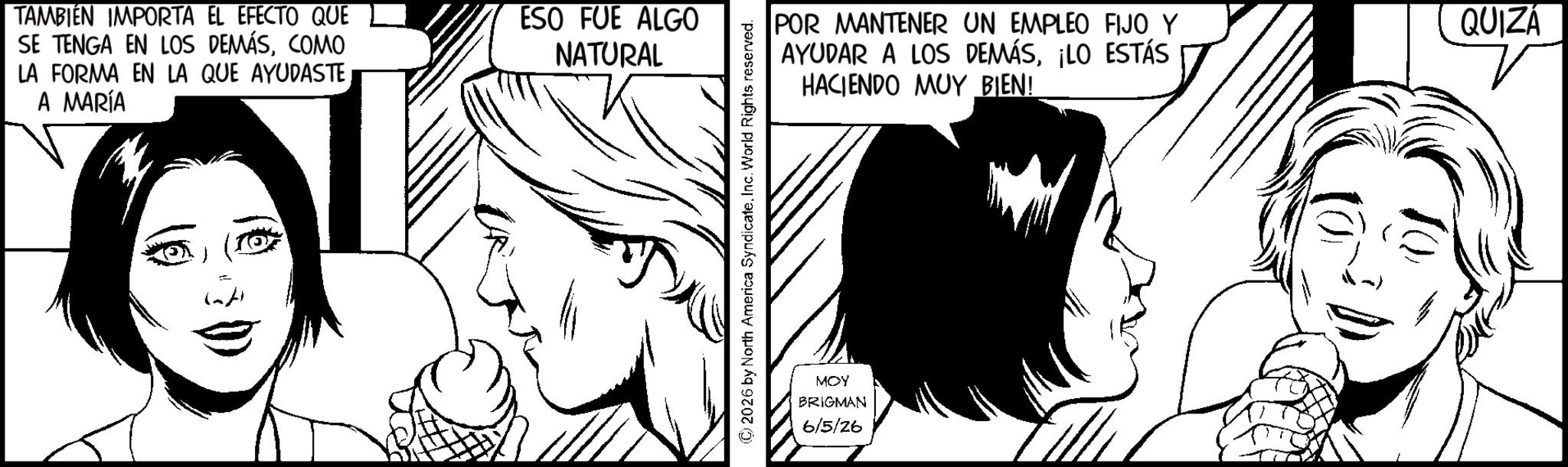 Fictional character OCR: TAMBIÉN IMPORTA EL EFECTO QUE SE TENGA EN LOS DEMÁSCOMO LA FORMA EN LA QUE AYUDASTEA MARÍA ESO FUE ALGO NATURAL ©2026 by North America SyndicateInc. World Rights reserved. POR MANTENER UN EMPLEO FIJO Y AYUDAR A LOS DEMÁS¡LO ESTÁS HACIENDO MUY BIEN! MOY BRIGMAN 6/5/26 QUIZÁ TAMBIÉN IMPORTA EL EFECTO QUE SE TENGA EN LOS DEMÁSCOMO LA FORMA EN LA QUE AYUDASTEA MARÍA ESO FUE ALGO NATURAL © 2026 by North America SyndicateInc. World Rights reserved . POR MANTENER UN EMPLEO FIJO Y AYUDAR A LOS DEMÁS¡ LO ESTÁS HACIENDO MUY BIEN ! MOY BRIGMAN 6/5/26 QUIZÁ