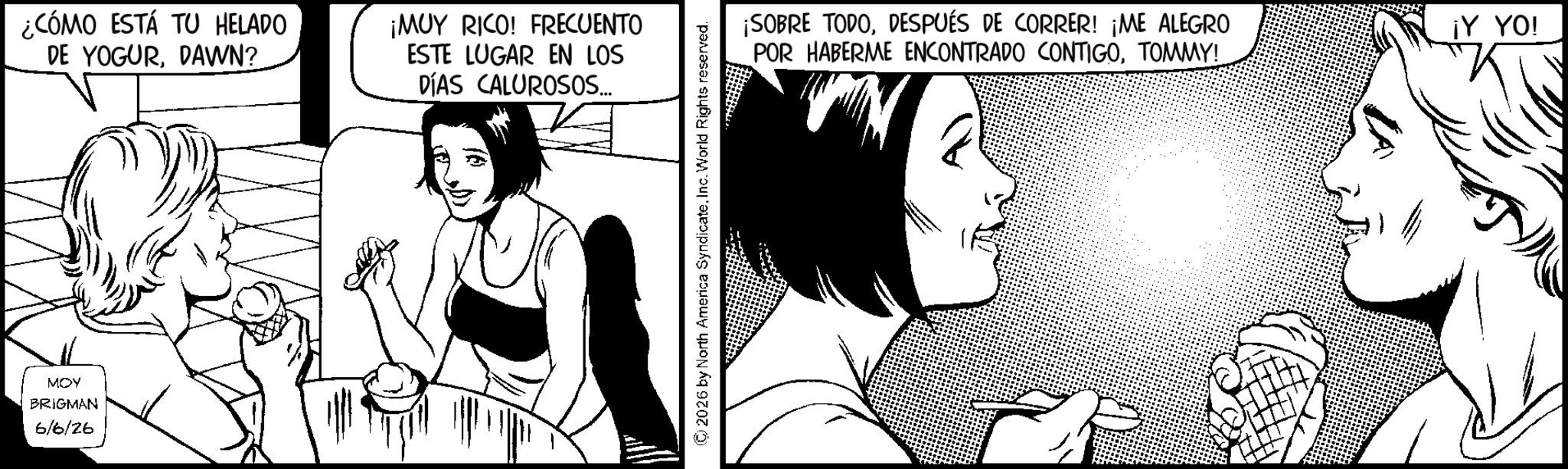 Line art OCR: ¿CÓMO ESTÁ TU HELADO DE YOGURDAWN? MOY BRIGMAN 6/6/26 ¡MUY RICO! FRECUENTO ESTE LUGAR EN LOS DÍAS CALUROSOS... 2026 by North America SyndicateInc. World Rights reserved. ¡SOBRE TODODESPUÉS DE CORRER! ¡ME ALEGRO POR HABERME ENCONTRADO CONTIGOTOMMY! ¡Y YO! ¿ CÓMO ESTÁ TU HELADO DE YOGURDAWN ? MOY BRIGMAN 6/6/26 ¡ MUY RICO ! FRECUENTO ESTE LUGAR EN LOS DÍAS CALUROSOS ... 2026 by North America SyndicateInc. World Rights reserved . ¡ SOBRE TODODESPUÉS DE CORRER ! ¡ ME ALEGRO POR HABERME ENCONTRADO CONTIGOTOMMY ! ¡ Y YO !