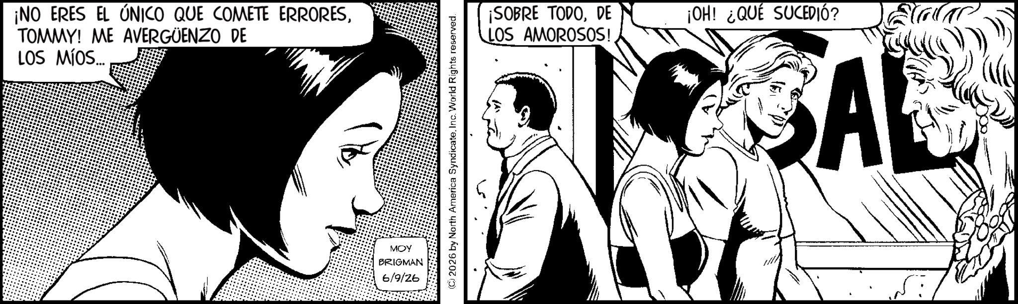 Comics OCR: ¡NO ERES EL ÚNICO QUE COMETE ERRORESTOMMY! ME AVERGÜENZO DE LOS MÍOS... ¡SOBRE TODODE ¡OH! ¿QUÉ SUCEDIÓ? LOS AMOROSOS! MOY BRIGMAN 6/9/26 SAL ¡ NO ERES EL ÚNICO QUE COMETE ERRORESTOMMY ! ME AVERGÜENZO DE LOS MÍOS ... ¡ SOBRE TODODE ¡ OH ! ¿ QUÉ SUCEDIÓ ? LOS AMOROSOS ! MOY BRIGMAN 6/9/26 SAL
