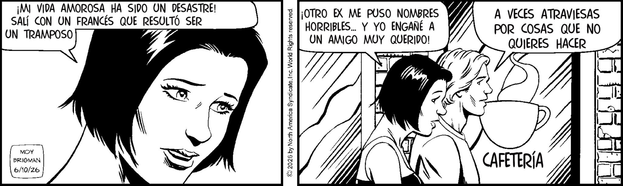 Fictional character OCR: ¡MI VIDA AMOROSA HA SIDO UN DESASTRE! SALÍ CON UN FRANCÉS QUE RESULTÓ SER UN TRAMPOSO MOY BRIGMAN 6/10/26 (C) 2026 by North America Syndicate. Inc. World Rights reserved. ¡OTRO EX ME PUSO NOMBRES HORRIBLES... Y YO ENGAÑÉ A UN AMIGO MUY QUERIDO! A VECES ATRAVIESAS POR COSAS QUE NO QUIERES HACER CAFETERÍA ¡ MI VIDA AMOROSA HA SIDO UN DESASTRE ! SALÍ CON UN FRANCÉS QUE RESULTÓ SER UN TRAMPOSO MOY BRIGMAN 6/10/26 ( C ) 2026 by North America Syndicate . Inc. World Rights reserved . ¡ OTRO EX ME PUSO NOMBRES HORRIBLES ... Y YO ENGAÑÉ A UN AMIGO MUY QUERIDO ! A VECES ATRAVIESAS POR COSAS QUE NO QUIERES HACER CAFETERÍA
