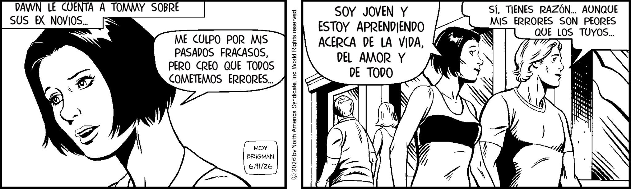 Comics OCR: DAWN LE CUENTA A TOMMY SOBRE SUS EX NOVIOS... ME CULPO POR MIS PASADOS FRACASOSPERO CREO QUE TODOS COMETEMOS ERRORES... MOY BRIGMAN 6/11/26 © 2026 by North America SyndicateInc. World Rights reserved. SOY JOVEN Y ESTOY APRENDIENDO ACERCA DE LA VIDADEL AMOR Y DE TODO SÍTIENES RAZÓN... AUNQUE MIS ERRORES SON PEORES QUE LOS TUYOS... DAWN LE CUENTA A TOMMY SOBRE SUS EX NOVIOS ... ME CULPO POR MIS PASADOS FRACASOSPERO CREO QUE TODOS COMETEMOS ERRORES ... MOY BRIGMAN 6/11/26 © 2026 by North America SyndicateInc. World Rights reserved . SOY JOVEN Y ESTOY APRENDIENDO ACERCA DE LA VIDADEL AMOR Y DE TODO SÍTIENES RAZÓN ... AUNQUE MIS ERRORES SON PEORES QUE LOS TUYOS ...