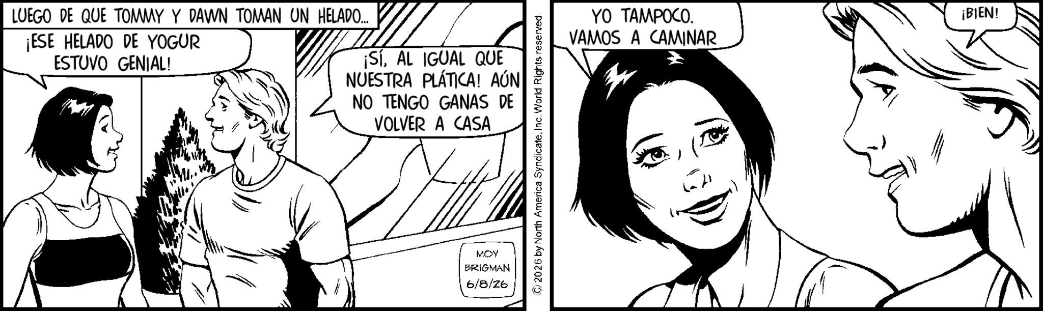Pleased OCR: LUEGO DE QUE TOMMY Y DAWN TOMAN UN HELADO... ¡ESE HELADO DE YOGUR ESTUVO GENIAL! ¡SÍAL IGUAL QUE NUESTRA PLÁTICA! AÚN NO TENGO GANAS DE VOLVER A CASA MOY BRIGMAN 6/8/26 2026 by North America SyndicateInc. World Rights reserved. YO TAMPOCO. VAMOS A CAMINAR CA ¡BIEN! LUEGO DE QUE TOMMY Y DAWN TOMAN UN HELADO ... ¡ ESE HELADO DE YOGUR ESTUVO GENIAL ! ¡ SÍAL IGUAL QUE NUESTRA PLÁTICA ! AÚN NO TENGO GANAS DE VOLVER A CASA MOY BRIGMAN 6/8/26 2026 by North America SyndicateInc. World Rights reserved . YO TAMPOCO . VAMOS A CAMINAR CA ¡ BIEN !