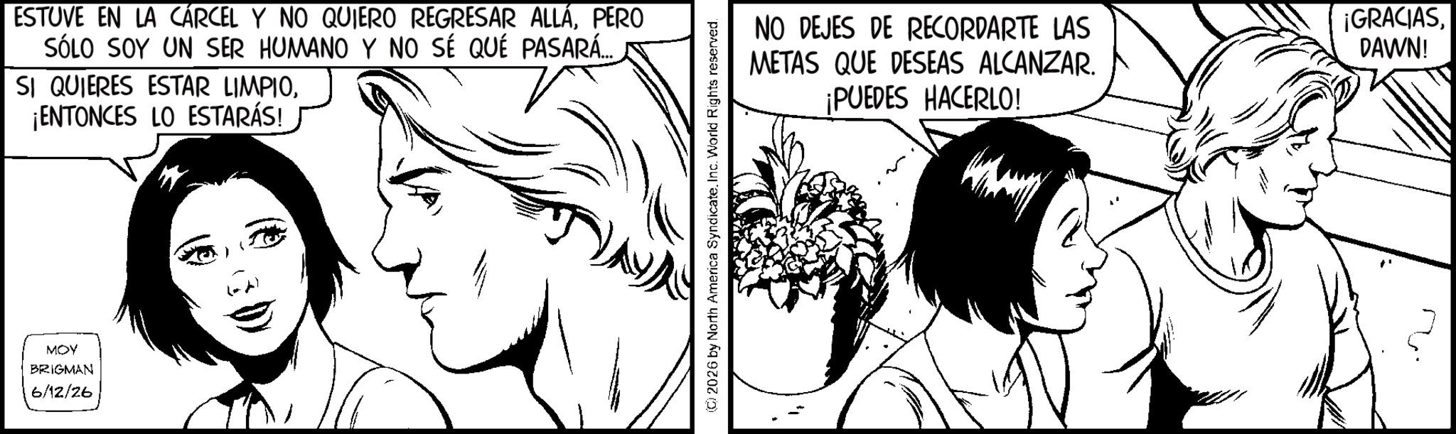 Fictional character OCR: MOY BRIGMAN 6/12/26 ESTUVE EN LA CÁRCEL Y NO QUIERO REGRESAR ALLÁPERO SÓLO SOY UN SER HUMANO Y NO SÉ QUÉ PASARÁ... SI QUIERES ESTAR LIMPIO¡ENTONCES LO ESTARÁS! (C) 2026 by North America Syndicate. Inc. World Rights reserved. NO DEJES DE RECORDARTE LAS METAS QUE DESEAS ALCANZAR. ¡PUEDES HACERLO! ¡GRACIASDAWN! MOY BRIGMAN 6/12/26 ESTUVE EN LA CÁRCEL Y NO QUIERO REGRESAR ALLÁPERO SÓLO SOY UN SER HUMANO Y NO SÉ QUÉ PASARÁ ... SI QUIERES ESTAR LIMPIO¡ ENTONCES LO ESTARÁS ! ( C ) 2026 by North America Syndicate . Inc. World Rights reserved . NO DEJES DE RECORDARTE LAS METAS QUE DESEAS ALCANZAR . ¡ PUEDES HACERLO ! ¡ GRACIASDAWN !